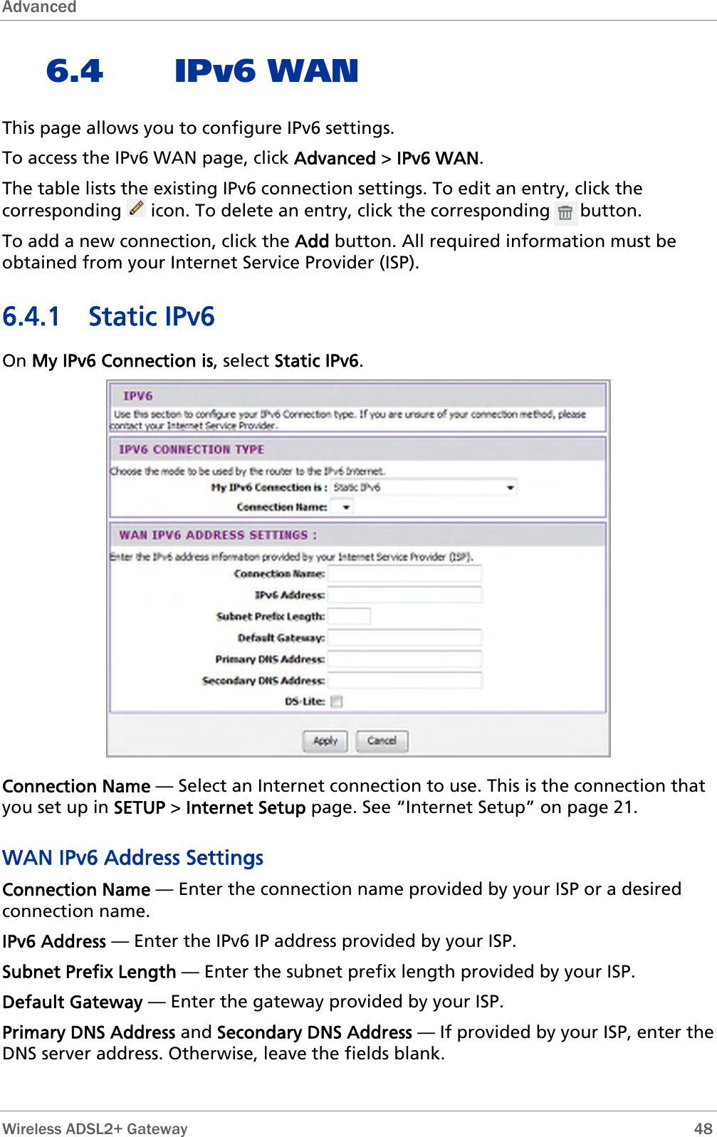 Advanced  6.4 IPv6 WAN This page allows you to configure IPv6 settings. To access the IPv6 WAN page, click Advanced &gt; IPv6 WAN. The table lists the existing IPv6 connection settings. To edit an entry, click the corresponding   icon. To delete an entry, click the corresponding      button. To add a new connection, click the Add button. All required information must be obtained from your Internet Service Provider (ISP). 6.4.1 Static IPv6 On My IPv6 Connection is, select Static IPv6.  Connection Name — Select an Internet connection to use. This is the connection that you set up in SETUP &gt; Internet Setup page. See “Internet Setup” on page 21. WAN IPv6 Address Settings Connection Name — Enter the connection name provided by your ISP or a desired connection name. IPv6 Address — Enter the IPv6 IP address provided by your ISP. Subnet Prefix Length — Enter the subnet prefix length provided by your ISP. Default Gateway — Enter the gateway provided by your ISP. Primary DNS Address and Secondary DNS Address — If provided by your ISP, enter the DNS server address. Otherwise, leave the fields blank.  Wireless ADSL2+ Gateway        48 