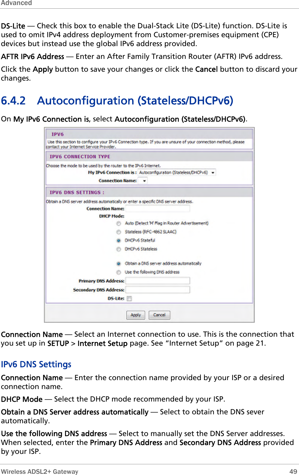 Advanced  DS-Lite — Check this box to enable the Dual-Stack Lite (DS-Lite) function. DS-Lite is used to omit IPv4 address deployment from Customer-premises equipment (CPE) devices but instead use the global IPv6 address provided. AFTR IPv6 Address — Enter an After Family Transition Router (AFTR) IPv6 address. Click the Apply button to save your changes or click the Cancel button to discard your changes. 6.4.2 Autoconfiguration (Stateless/DHCPv6) On My IPv6 Connection is, select Autoconfiguration (Stateless/DHCPv6).  Connection Name — Select an Internet connection to use. This is the connection that you set up in SETUP &gt; Internet Setup page. See “Internet Setup” on page 21. IPv6 DNS Settings Connection Name — Enter the connection name provided by your ISP or a desired connection name. DHCP Mode — Select the DHCP mode recommended by your ISP. Obtain a DNS Server address automatically — Select to obtain the DNS sever automatically. Use the following DNS address — Select to manually set the DNS Server addresses. When selected, enter the Primary DNS Address and Secondary DNS Address provided by your ISP.  Wireless ADSL2+ Gateway        49 