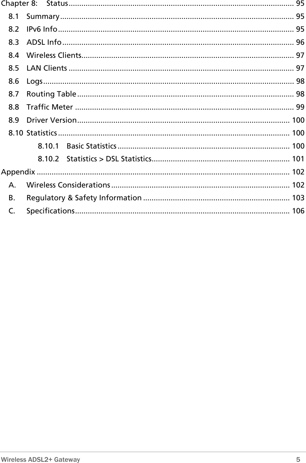  Wireless ADSL2+ Gateway        5 Chapter 8: Status.......................................................................................................... 95 8.1 Summary.............................................................................................................. 95 8.2 IPv6 Info............................................................................................................... 95 8.3 ADSL Info............................................................................................................. 96 8.4 Wireless Clients.................................................................................................... 97 8.5 LAN Clients .......................................................................................................... 97 8.6 Logs...................................................................................................................... 98 8.7 Routing Table...................................................................................................... 98 8.8 Traffic Meter ....................................................................................................... 99 8.9 Driver Version.................................................................................................... 100 8.10 Statistics ............................................................................................................. 100 8.10.1 Basic Statistics ................................................................................. 100 8.10.2 Statistics &gt; DSL Statistics................................................................. 101 Appendix ....................................................................................................................... 102 A. Wireless Considerations .................................................................................... 102 B. Regulatory &amp; Safety Information ..................................................................... 103 C. Specifications..................................................................................................... 106 