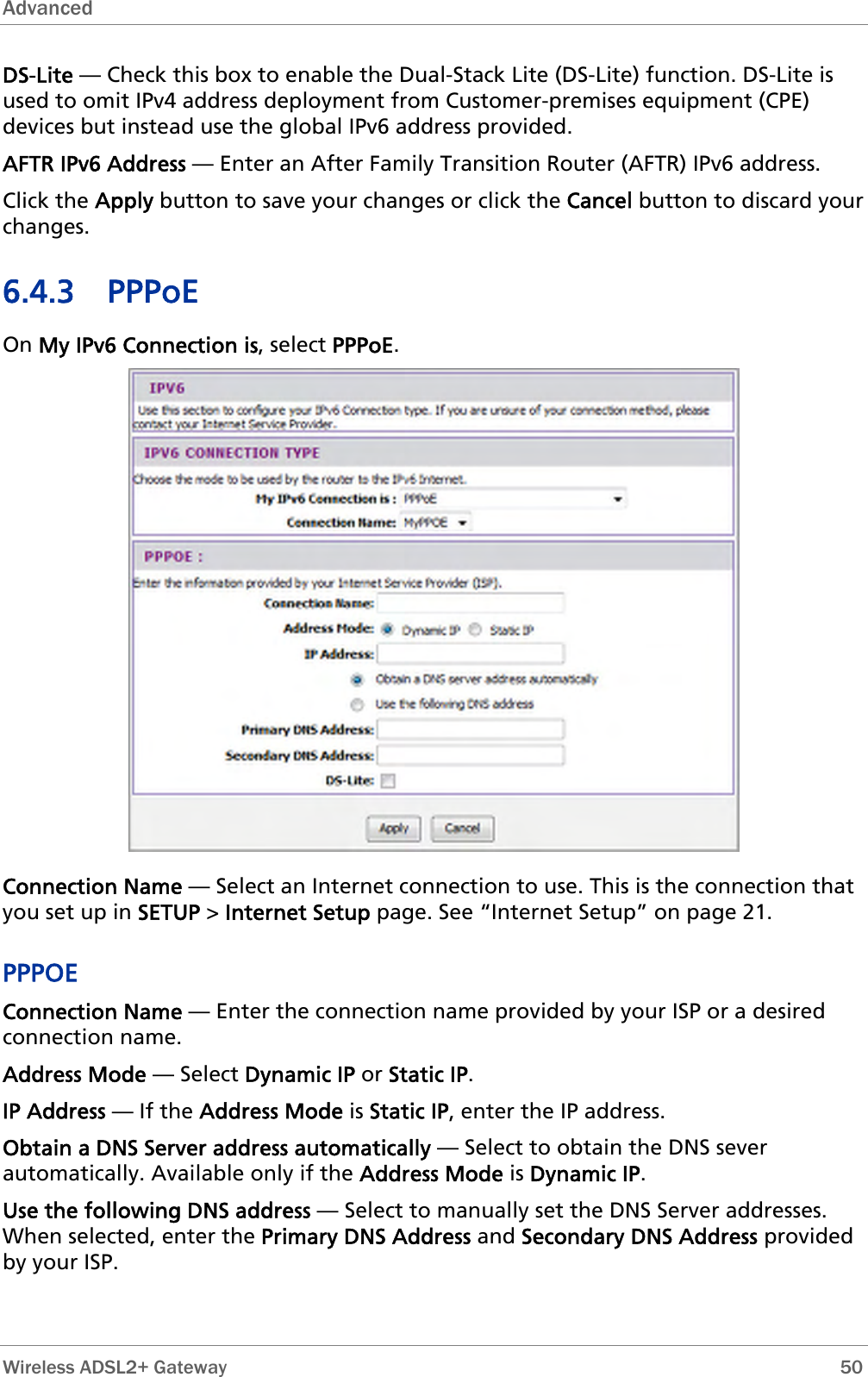 Advanced  DS-Lite — Check this box to enable the Dual-Stack Lite (DS-Lite) function. DS-Lite is used to omit IPv4 address deployment from Customer-premises equipment (CPE) devices but instead use the global IPv6 address provided. AFTR IPv6 Address — Enter an After Family Transition Router (AFTR) IPv6 address. Click the Apply button to save your changes or click the Cancel button to discard your changes. 6.4.3 PPPoE On My IPv6 Connection is, select PPPoE.  Connection Name — Select an Internet connection to use. This is the connection that you set up in SETUP &gt; Internet Setup page. See “Internet Setup” on page 21. PPPOE Connection Name — Enter the connection name provided by your ISP or a desired connection name. Address Mode — Select Dynamic IP or Static IP. IP Address — If the Address Mode is Static IP, enter the IP address. Obtain a DNS Server address automatically — Select to obtain the DNS sever automatically. Available only if the Address Mode is Dynamic IP. Use the following DNS address — Select to manually set the DNS Server addresses. When selected, enter the Primary DNS Address and Secondary DNS Address provided by your ISP.  Wireless ADSL2+ Gateway        50 