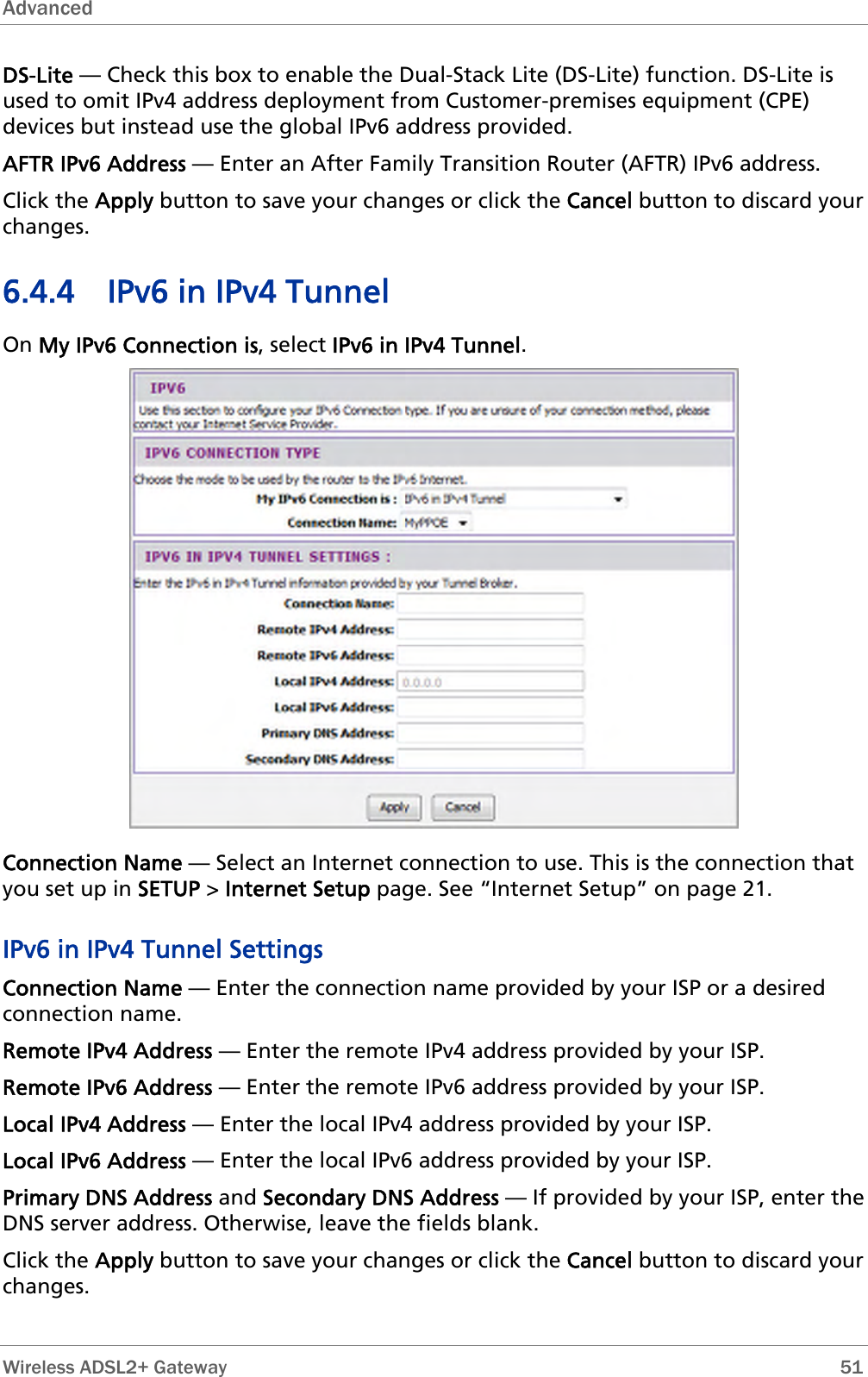 Advanced  DS-Lite — Check this box to enable the Dual-Stack Lite (DS-Lite) function. DS-Lite is used to omit IPv4 address deployment from Customer-premises equipment (CPE) devices but instead use the global IPv6 address provided. AFTR IPv6 Address — Enter an After Family Transition Router (AFTR) IPv6 address. Click the Apply button to save your changes or click the Cancel button to discard your changes. 6.4.4 IPv6 in IPv4 Tunnel On My IPv6 Connection is, select IPv6 in IPv4 Tunnel.  Connection Name — Select an Internet connection to use. This is the connection that you set up in SETUP &gt; Internet Setup page. See “Internet Setup” on page 21. IPv6 in IPv4 Tunnel Settings Connection Name — Enter the connection name provided by your ISP or a desired connection name. Remote IPv4 Address — Enter the remote IPv4 address provided by your ISP. Remote IPv6 Address — Enter the remote IPv6 address provided by your ISP. Local IPv4 Address — Enter the local IPv4 address provided by your ISP. Local IPv6 Address — Enter the local IPv6 address provided by your ISP. Primary DNS Address and Secondary DNS Address — If provided by your ISP, enter the DNS server address. Otherwise, leave the fields blank. Click the Apply button to save your changes or click the Cancel button to discard your changes.  Wireless ADSL2+ Gateway        51 