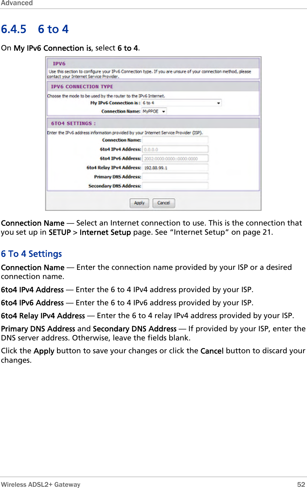 Advanced  6.4.5 6 to 4 On My IPv6 Connection is, select 6 to 4.  Connection Name — Select an Internet connection to use. This is the connection that you set up in SETUP &gt; Internet Setup page. See “Internet Setup” on page 21. 6 To 4 Settings Connection Name — Enter the connection name provided by your ISP or a desired connection name. 6to4 IPv4 Address — Enter the 6 to 4 IPv4 address provided by your ISP. 6to4 IPv6 Address — Enter the 6 to 4 IPv6 address provided by your ISP. 6to4 Relay IPv4 Address — Enter the 6 to 4 relay IPv4 address provided by your ISP. Primary DNS Address and Secondary DNS Address — If provided by your ISP, enter the DNS server address. Otherwise, leave the fields blank. Click the Apply button to save your changes or click the Cancel button to discard your changes.  Wireless ADSL2+ Gateway        52 