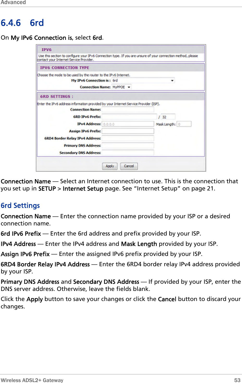 Advanced  6.4.6 6rd On My IPv6 Connection is, select 6rd.  Connection Name — Select an Internet connection to use. This is the connection that you set up in SETUP &gt; Internet Setup page. See “Internet Setup” on page 21. 6rd Settings Connection Name — Enter the connection name provided by your ISP or a desired connection name. 6rd IPv6 Prefix — Enter the 6rd address and prefix provided by your ISP. IPv4 Address — Enter the IPv4 address and Mask Length provided by your ISP. Assign IPv6 Prefix — Enter the assigned IPv6 prefix provided by your ISP. 6RD4 Border Relay IPv4 Address — Enter the 6RD4 border relay IPv4 address provided by your ISP. Primary DNS Address and Secondary DNS Address — If provided by your ISP, enter the DNS server address. Otherwise, leave the fields blank. Click the Apply button to save your changes or click the Cancel button to discard your changes.  Wireless ADSL2+ Gateway        53 