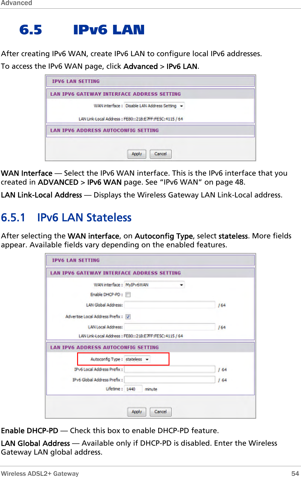 Advanced  6.5 IPv6 LAN After creating IPv6 WAN, create IPv6 LAN to configure local IPv6 addresses. To access the IPv6 WAN page, click Advanced &gt; IPv6 LAN.  WAN Interface — Select the IPv6 WAN interface. This is the IPv6 interface that you created in ADVANCED &gt; IPv6 WAN page. See “IPv6 WAN” on page 48. LAN Link-Local Address — Displays the Wireless Gateway LAN Link-Local address. 6.5.1 IPv6 LAN Stateless After selecting the WAN interface, on Autoconfig Type, select stateless. More fields appear. Available fields vary depending on the enabled features.  Enable DHCP-PD — Check this box to enable DHCP-PD feature. LAN Global Address — Available only if DHCP-PD is disabled. Enter the Wireless Gateway LAN global address.  Wireless ADSL2+ Gateway        54 