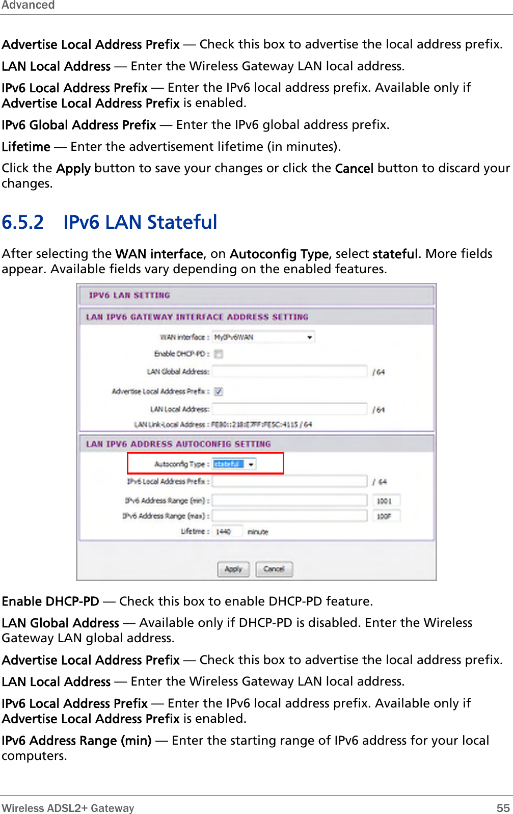 Advanced  Advertise Local Address Prefix — Check this box to advertise the local address prefix. LAN Local Address — Enter the Wireless Gateway LAN local address. IPv6 Local Address Prefix — Enter the IPv6 local address prefix. Available only if Advertise Local Address Prefix is enabled. IPv6 Global Address Prefix — Enter the IPv6 global address prefix. Lifetime — Enter the advertisement lifetime (in minutes). Click the Apply button to save your changes or click the Cancel button to discard your changes. 6.5.2 IPv6 LAN Stateful After selecting the WAN interface, on Autoconfig Type, select stateful. More fields appear. Available fields vary depending on the enabled features.  Enable DHCP-PD — Check this box to enable DHCP-PD feature. LAN Global Address — Available only if DHCP-PD is disabled. Enter the Wireless Gateway LAN global address. Advertise Local Address Prefix — Check this box to advertise the local address prefix. LAN Local Address — Enter the Wireless Gateway LAN local address. IPv6 Local Address Prefix — Enter the IPv6 local address prefix. Available only if Advertise Local Address Prefix is enabled. IPv6 Address Range (min) — Enter the starting range of IPv6 address for your local computers.   Wireless ADSL2+ Gateway        55 