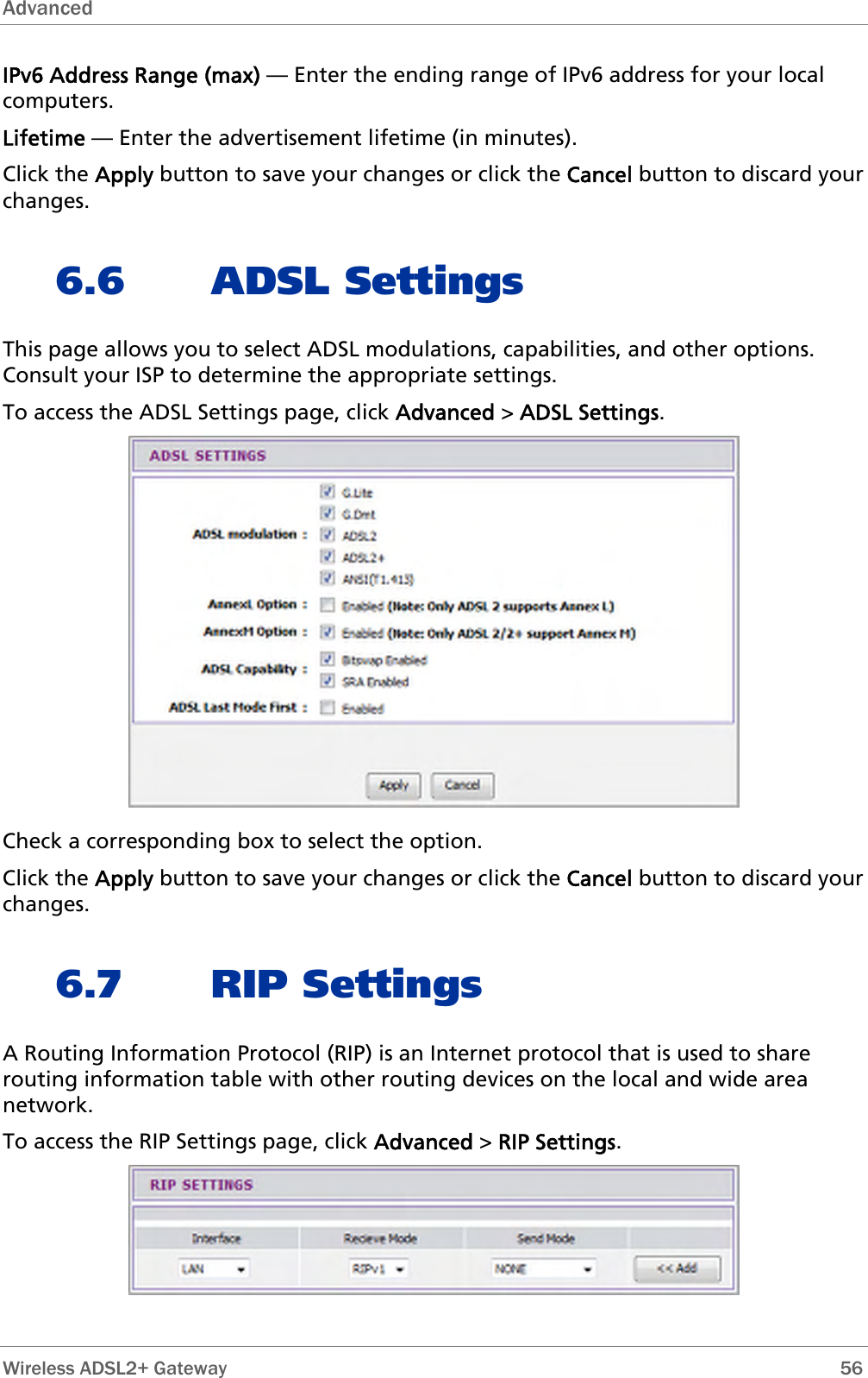 Advanced  IPv6 Address Range (max) — Enter the ending range of IPv6 address for your local computers. Lifetime — Enter the advertisement lifetime (in minutes). Click the Apply button to save your changes or click the Cancel button to discard your changes. 6.6 ADSL Settings This page allows you to select ADSL modulations, capabilities, and other options. Consult your ISP to determine the appropriate settings. To access the ADSL Settings page, click Advanced &gt; ADSL Settings.  Check a corresponding box to select the option. Click the Apply button to save your changes or click the Cancel button to discard your changes. 6.7 RIP Settings A Routing Information Protocol (RIP) is an Internet protocol that is used to share routing information table with other routing devices on the local and wide area network. To access the RIP Settings page, click Advanced &gt; RIP Settings.   Wireless ADSL2+ Gateway        56 