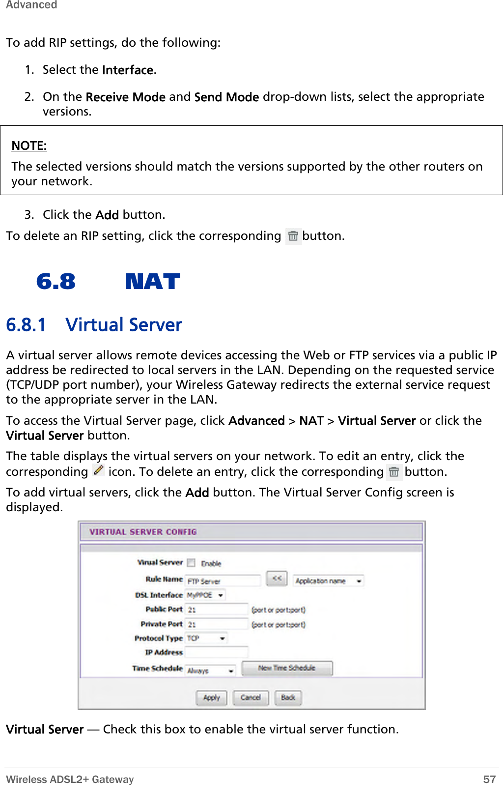 Advanced   Wireless ADSL2+ Gateway        57 To add RIP settings, do the following: 2. On the Receive Mode and Send Mode drop-down lists, select the appropriate rsions. 1. Select the Interface. veNOTE: The selected versions should match the versions supported by the other routers on your network.  3. Click the Add button. To delete an RIP setting, click the corresponding      button. 6.8 NAT  n the LAN. Depending on the requested service 6.8.1 Virtual Server A virtual server allows remote devices accessing the Web or FTP services via a public IPaddress be redirected to local servers i(TCP/UDP port number), your Wireless Gateway redirects the external service request to the appropriate server in the LAN. To access the Virtual Server page, click Advanced &gt; NAT &gt; Virtual Server or click the Virtual Server button. The table displays the virtual servers on your network. To edit an entry, click the corresponding   icon. To delete an entry, click the corresponding      button. To add virtual servers, click the Add button. The Virtual Server Config screen is displayed.  Virtual Server — Check this box to enable the virtual server function. 