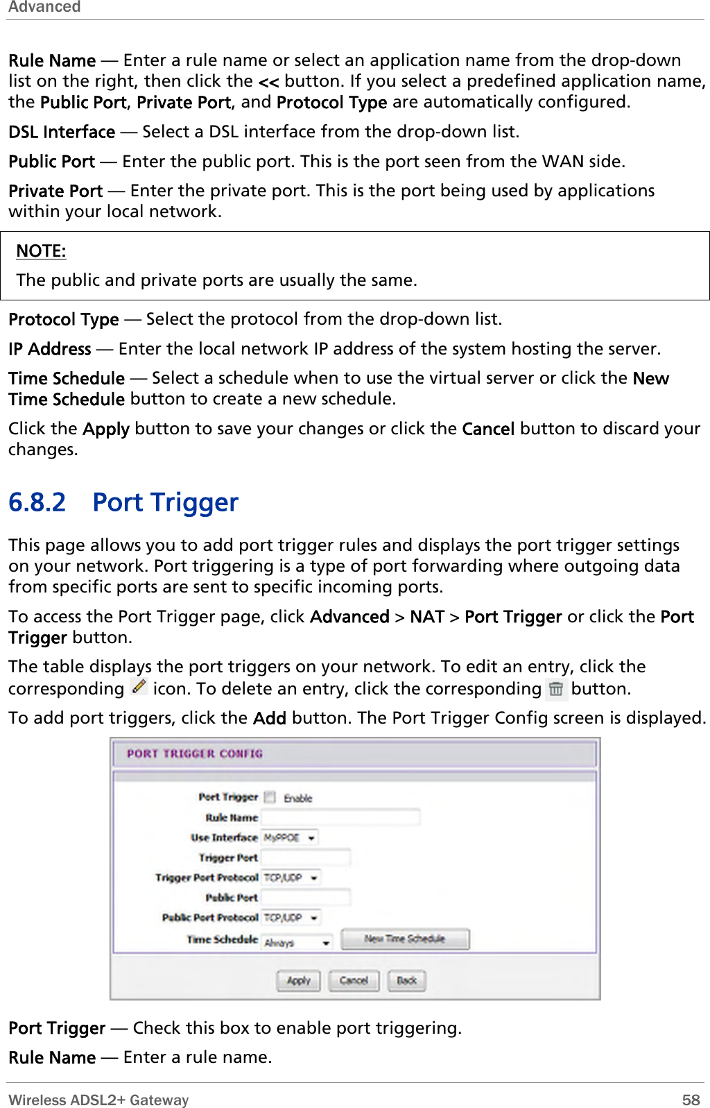 Advanced   Wireless ADSL2+ Gateway        58 Rule Name — Enter a rule name or select an application name from the drop-down n name, Public Port — Enter the public port. This is the port seen from the WAN side. Priv  — Enter the private port. This is the port being used by applications list on the right, then click the &lt;&lt; button. If you select a predefined applicatiothe Public Port, Private Port, and Protocol Type are automatically configured. DSL Interface — Select a DSL interface from the drop-down list. ate Portwithin your local network. NOTE: The public and private ports are usually the same.  Protocol Type — Select the protocol from the drop-down list. IP Address — Enter the local network IP address of the system hosting the server. Time Schedule — Select a schedule when to use the virtual server or click the New Time Schedule button to create a new schedule.  your changes or click the Cancel button to discard your . Port triggering is a type of port forwarding where outgoing data e Port The table displays the port triggers on your network. To edit an entry, click the corresponding Click the Apply button to savechanges. 6.8.2 Port Trigger This page allows you to add port trigger rules and displays the port trigger settings on your networkfrom specific ports are sent to specific incoming ports. To access the Port Trigger page, click Advanced &gt; NAT &gt; Port Trigger or click thTrigger button.  icon. To delete an entry, click the corresponding      button. To add port triggers, click the Add button. The Port Trigger Config screen is displayed.  Port Trigger — Check this box to enable port triggering. Rule Name — Enter a rule name. 