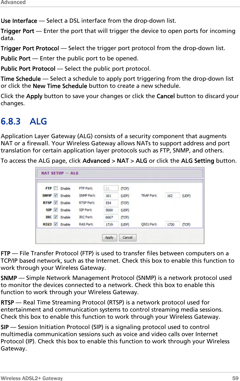 Advanced   Wireless ADSL2+ Gateway        59 Use Interface — Select a DSL interface from the drop-down list. Trigger Port — Enter the port that will trigger the device to open ports for incoming dule — Select a schedule to apply port triggering from the drop-down list or click the New Time Schedule button to create a new schedule.  tton to save your changes or click the Cancel button to discard your changes. NAT or a firewall. Your Wireless Gateway allows NATs to support address and port translation for certain application layer protocols such as FTP, SNMP, and others. To access the ALG page, click Advanced &gt; NAT &gt; ALG or click the ALG Setting button. data. Trigger Port Protocol — Select the trigger port protocol from the drop-down list. Public Port — Enter the public port to be opened. Public Port Protocol — Select the public port protocol. Time ScheClick the Apply bu6.8.3 ALG Application Layer Gateway (ALG) consists of a security component that augments  FTP — File Transfer Protocol (FTP) is used to transfer files between computers on a TCP/IP based network, such as the Internet. Check this box to enable this functwork through your Wireless Gateway. ion to ed SNMP — Simple Network Management Protocol (SNMP) is a network protocol usto monitor the devices connected to a network. Check this box to enable this function to work through your Wireless Gateway. RTSP — Real Time Streaming Protocol (RTSP) is a network protocol used for entertainment and communication systems to control streaming media sessions. Check this box to enable this function to work through your Wireless Gateway. SIP — Session Initiation Protocol (SIP) is a signaling protocol used to control multimedia communication sessions such as voice and video calls over Internet Protocol (IP). Check this box to enable this function to work through your Wireless Gateway. 