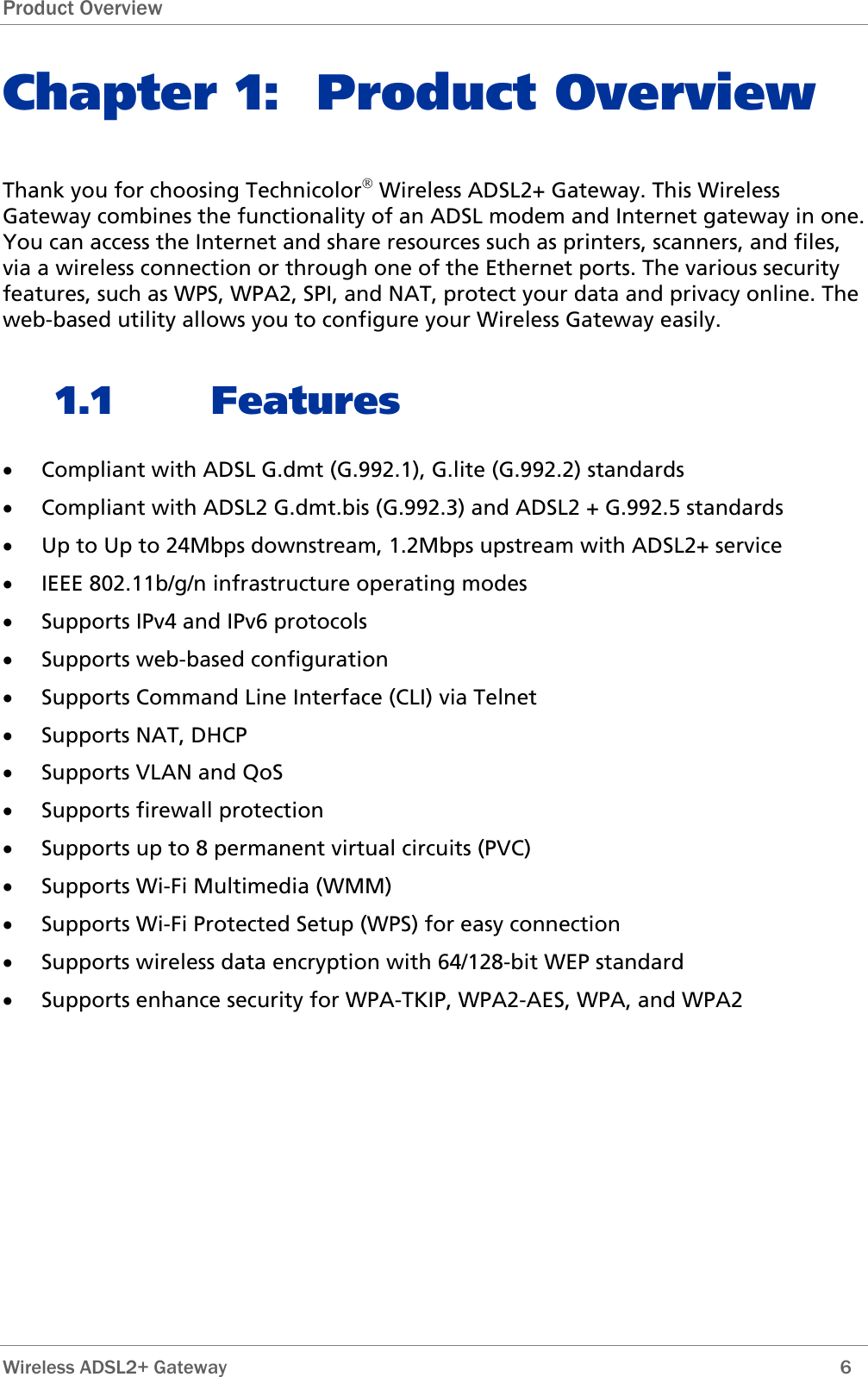 Product Overview Chapter 1: Product Overview Thank you for choosing Technicolor® Wireless ADSL2+ Gateway. This Wireless Gateway combines the functionality of an ADSL modem and Internet gateway in one. You can access the Internet and share resources such as printers, scanners, and files, via a wireless connection or through one of the Ethernet ports. The various security features, such as WPS, WPA2, SPI, and NAT, protect your data and privacy online. The web-based utility allows you to configure your Wireless Gateway easily. 1.1 Features • Compliant with ADSL G.dmt (G.992.1), G.lite (G.992.2) standards • Compliant with ADSL2 G.dmt.bis (G.992.3) and ADSL2 + G.992.5 standards • Up to Up to 24Mbps downstream, 1.2Mbps upstream with ADSL2+ service • IEEE 802.11b/g/n infrastructure operating modes • Supports IPv4 and IPv6 protocols • Supports web-based configuration • Supports Command Line Interface (CLI) via Telnet • Supports NAT, DHCP • Supports VLAN and QoS • Supports firewall protection • Supports up to 8 permanent virtual circuits (PVC) • Supports Wi-Fi Multimedia (WMM) • Supports Wi-Fi Protected Setup (WPS) for easy connection • Supports wireless data encryption with 64/128-bit WEP standard • Supports enhance security for WPA-TKIP, WPA2-AES, WPA, and WPA2  Wireless ADSL2+ Gateway        6 