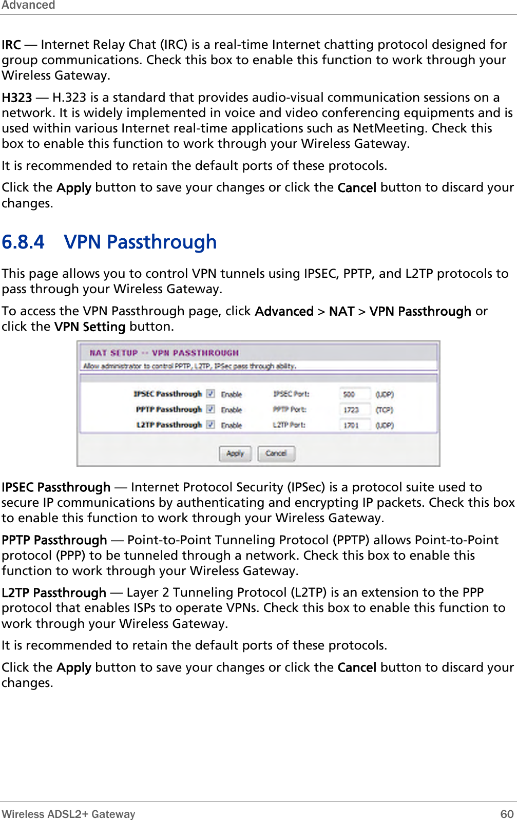 Advanced   Wireless ADSL2+ Gateway        60 IRC — Internet Relay Chat (IRC) is a real-time Internet chatting protocol designed fogroup communications. Check this box to enable this function to workr  through your ations such as NetMeeting. Check this ox   nable this function to work through your Wireless Gateway. lt ports of these protocols.  ugh This page allows you to control VPN tunnels using IPSEC, PPTP, and L2TP protocols to pass through your Wireless Gateway. To access the VPN Passthrough page, click Advanced &gt; NAT &gt; VPN Passthrough or click the VPN Setting button. Wireless Gateway. H323 — H.323 is a standard that provides audio-visual communication sessions on a network. It is widely implemented in voice and video conferencing equipments and is used within various Internet real-time applicb  to eIt is recommended to retain the defauClick the Apply button to save your changes or click the Cancel button to discard yourchanges. 6.8.4 VPN Passthro IPSEC Passthrough — Internet Protocol Security (IPSec) is a protocol suite used to  box neling Protocol (PPTP) allows Point-to-Point to enable this hat enables ISPs to operate VPNs. Check this box to enable this function to work through your Wireless Gateway. It is recommended to retain the default ports of these protocols. Click the Apply button to save your changes or click the Cancel button to discard your changes. secure IP communications by authenticating and encrypting IP packets. Check thisto enable this function to work through your Wireless Gateway. PPTP Passthrough — Point-to-Point Tunprotocol (PPP) to be tunneled through a network. Check this box function to work through your Wireless Gateway. L2TP Passthrough — Layer 2 Tunneling Protocol (L2TP) is an extension to the PPP protocol t