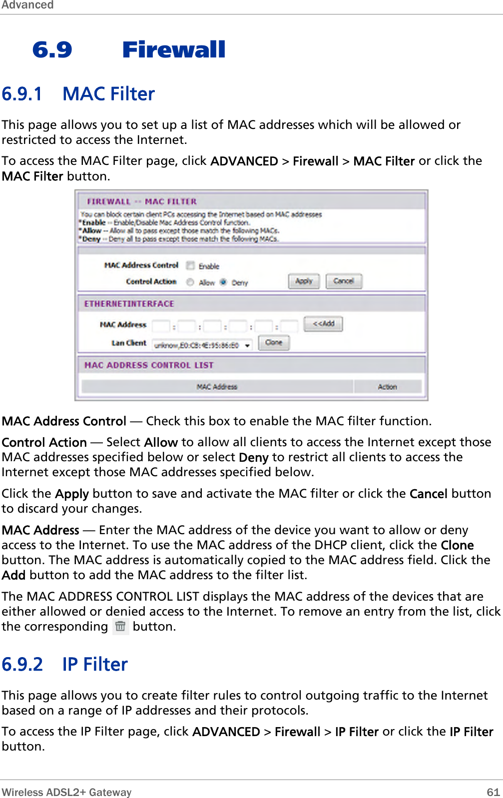 Advanced  6.9 Firewall 6.9.1 MAC Filter This page allows you to set up a list of MAC addresses which will be allowed or restricted to access the Internet.  To access the MAC Filter page, click ADVANCED &gt; Firewall &gt; MAC Filter or click the MAC Filter button.  MAC Address Control — Check this box to enable the MAC filter function. Control Action — Select Allow to allow all clients to access the Internet except those MAC addresses specified below or select Deny to restrict all clients to access the Internet except those MAC addresses specified below. Click the Apply button to save and activate the MAC filter or click the Cancel button to discard your changes. MAC Address — Enter the MAC address of the device you want to allow or deny access to the Internet. To use the MAC address of the DHCP client, click the Clone button. The MAC address is automatically copied to the MAC address field. Click the Add button to add the MAC address to the filter list. The MAC ADDRESS CONTROL LIST displays the MAC address of the devices that are either allowed or denied access to the Internet. To remove an entry from the list, click the corresponding       button.  6.9.2 IP Filter This page allows you to create filter rules to control outgoing traffic to the Internet based on a range of IP addresses and their protocols. To access the IP Filter page, click ADVANCED &gt; Firewall &gt; IP Filter or click the IP Filter button.  Wireless ADSL2+ Gateway        61 