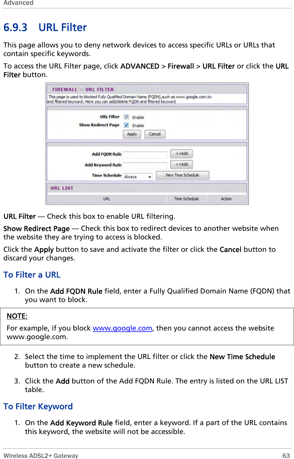 Advanced  6.9.3 URL Filter This page allows you to deny network devices to access specific URLs or URLs that contain specific keywords. To access the URL Filter page, click ADVANCED &gt; Firewall &gt; URL Filter or click the URL Filter button.  URL Filter — Check this box to enable URL filtering. Show Redirect Page — Check this box to redirect devices to another website when the website they are trying to access is blocked. Click the Apply button to save and activate the filter or click the Cancel button to discard your changes. To Filter a URL  1. On the Add FQDN Rule field, enter a Fully Qualified Domain Name (FQDN) that you want to block. NOTE: For example, if you block www.google.com, then you cannot access the website www.google.com.  2. Select the time to implement the URL filter or click the New Time Schedule button to create a new schedule. 3. Click the Add button of the Add FQDN Rule. The entry is listed on the URL LIST table. To Filter Keyword 1. On the Add Keyword Rule field, enter a keyword. If a part of the URL contains this keyword, the website will not be accessible.  Wireless ADSL2+ Gateway        63 