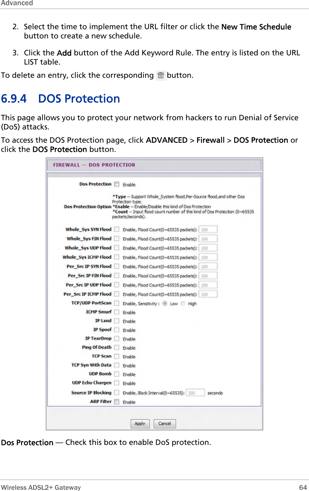 Advanced  2. Select the time to implement the URL filter or click the New Time Schedule button to create a new schedule. 3. Click the Add button of the Add Keyword Rule. The entry is listed on the URL LIST table. To delete an entry, click the corresponding      button. 6.9.4 DOS Protection This page allows you to protect your network from hackers to run Denial of Service (DoS) attacks. To access the DOS Protection page, click ADVANCED &gt; Firewall &gt; DOS Protection or click the DOS Protection button.  Dos Protection — Check this box to enable DoS protection.  Wireless ADSL2+ Gateway        64 