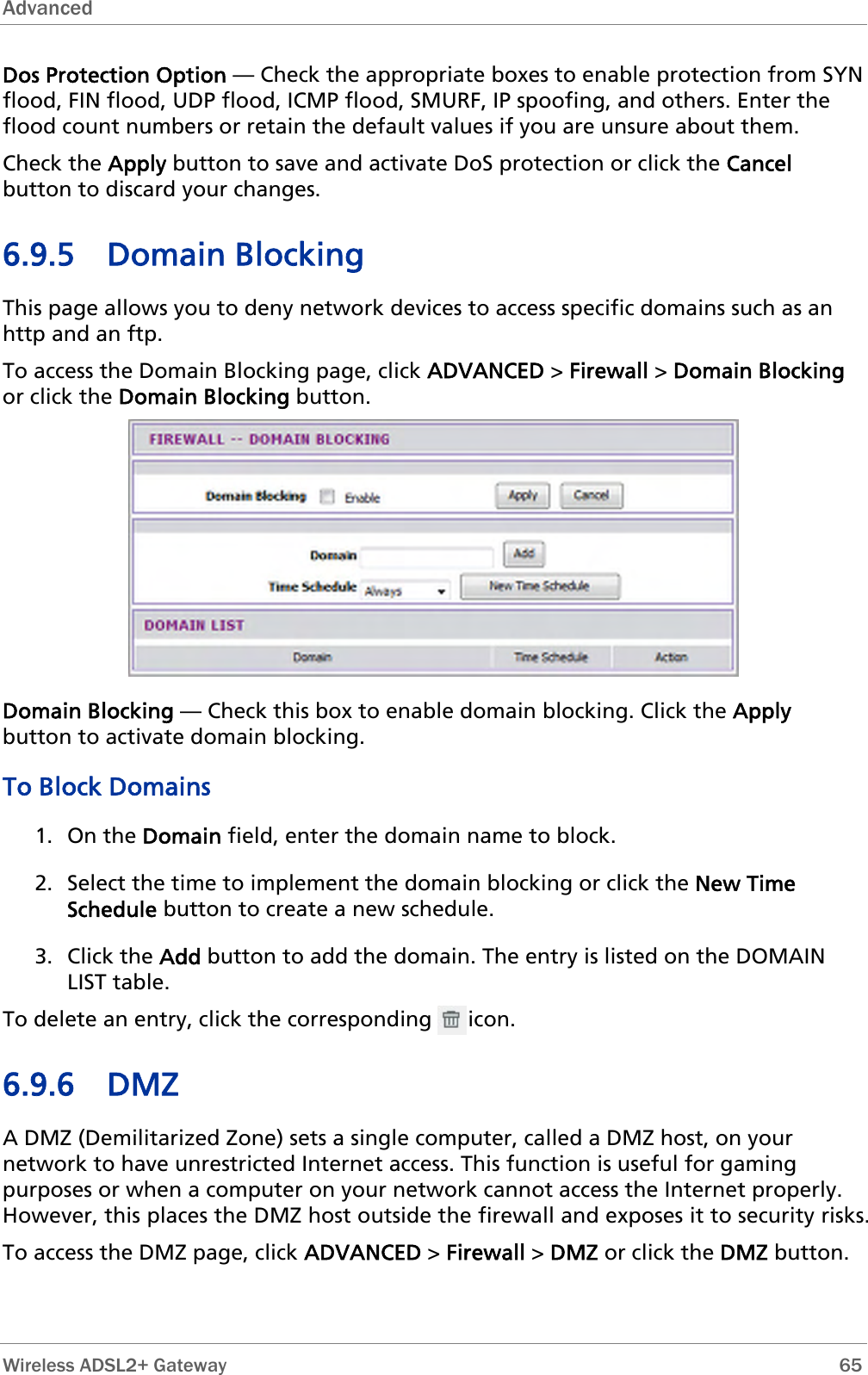 Advanced  Dos Protection Option — Check the appropriate boxes to enable protection from SYN flood, FIN flood, UDP flood, ICMP flood, SMURF, IP spoofing, and others. Enter the flood count numbers or retain the default values if you are unsure about them. Check the Apply button to save and activate DoS protection or click the Cancel button to discard your changes. 6.9.5 Domain Blocking This page allows you to deny network devices to access specific domains such as an http and an ftp. To access the Domain Blocking page, click ADVANCED &gt; Firewall &gt; Domain Blocking or click the Domain Blocking button.  Domain Blocking — Check this box to enable domain blocking. Click the Apply button to activate domain blocking. To Block Domains 1. On the Domain field, enter the domain name to block. 2. Select the time to implement the domain blocking or click the New Time Schedule button to create a new schedule. 3. Click the Add button to add the domain. The entry is listed on the DOMAIN LIST table. To delete an entry, click the corresponding      icon. 6.9.6 DMZ A DMZ (Demilitarized Zone) sets a single computer, called a DMZ host, on your network to have unrestricted Internet access. This function is useful for gaming purposes or when a computer on your network cannot access the Internet properly. However, this places the DMZ host outside the firewall and exposes it to security risks. To access the DMZ page, click ADVANCED &gt; Firewall &gt; DMZ or click the DMZ button.  Wireless ADSL2+ Gateway        65 