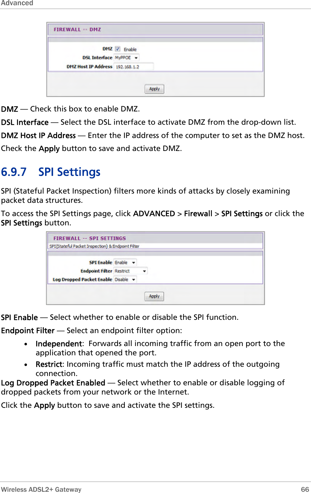 Advanced   DMZ — Check this box to enable DMZ. DSL Interface — Select the DSL interface to activate DMZ from the drop-down list. DMZ Host IP Address — Enter the IP address of the computer to set as the DMZ host. Check the Apply button to save and activate DMZ. 6.9.7 SPI Settings SPI (Stateful Packet Inspection) filters more kinds of attacks by closely examining packet data structures.  To access the SPI Settings page, click ADVANCED &gt; Firewall &gt; SPI Settings or click the SPI Settings button.  SPI Enable — Select whether to enable or disable the SPI function. Endpoint Filter — Select an endpoint filter option: • Independent:  Forwards all incoming traffic from an open port to the application that opened the port. • Restrict: Incoming traffic must match the IP address of the outgoing connection. Log Dropped Packet Enabled — Select whether to enable or disable logging of dropped packets from your network or the Internet. Click the Apply button to save and activate the SPI settings.  Wireless ADSL2+ Gateway        66 