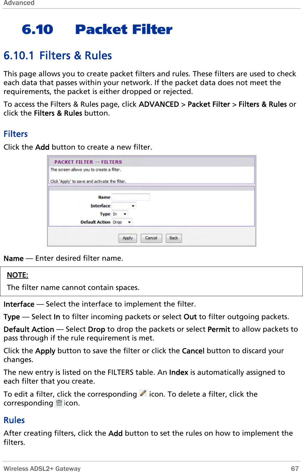 Advanced  6.10 Packet Filter 6.10.1 Filters &amp; Rules This page allows you to create packet filters and rules. These filters are used to check each data that passes within your network. If the packet data does not meet the requirements, the packet is either dropped or rejected.  To access the Filters &amp; Rules page, click ADVANCED &gt; Packet Filter &gt; Filters &amp; Rules or click the Filters &amp; Rules button. Filters Click the Add button to create a new filter.  Name — Enter desired filter name. NOTE: The filter name cannot contain spaces.  Interface — Select the interface to implement the filter. Type — Select In to filter incoming packets or select Out to filter outgoing packets. Default Action — Select Drop to drop the packets or select Permit to allow packets to pass through if the rule requirement is met. Click the Apply button to save the filter or click the Cancel button to discard your changes. The new entry is listed on the FILTERS table. An Index is automatically assigned to each filter that you create. To edit a filter, click the corresponding   icon. To delete a filter, click the corresponding     icon. Rules After creating filters, click the Add button to set the rules on how to implement the filters.  Wireless ADSL2+ Gateway        67 