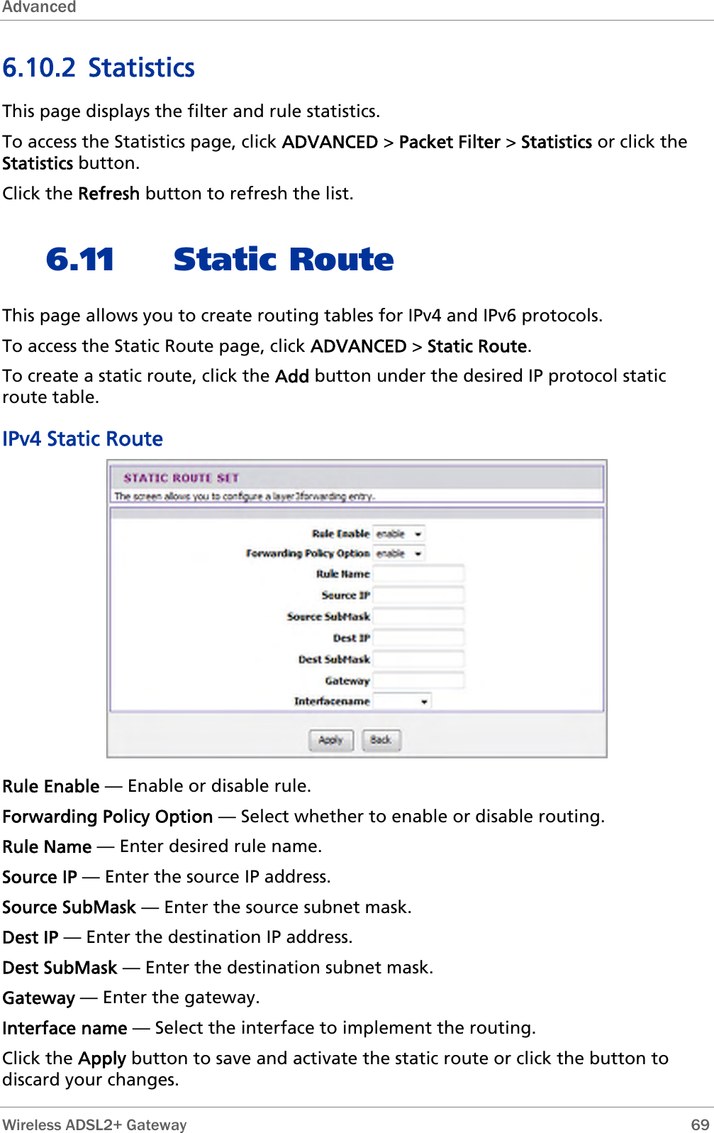 Advanced  6.10.2 Statistics This page displays the filter and rule statistics.  To access the Statistics page, click ADVANCED &gt; Packet Filter &gt; Statistics or click the Statistics button. Click the Refresh button to refresh the list. 6.11 Static Route This page allows you to create routing tables for IPv4 and IPv6 protocols. To access the Static Route page, click ADVANCED &gt; Static Route. To create a static route, click the Add button under the desired IP protocol static route table. IPv4 Static Route  Rule Enable — Enable or disable rule. Forwarding Policy Option — Select whether to enable or disable routing. Rule Name — Enter desired rule name. Source IP — Enter the source IP address. Source SubMask — Enter the source subnet mask. Dest IP — Enter the destination IP address. Dest SubMask — Enter the destination subnet mask. Gateway — Enter the gateway. Interface name — Select the interface to implement the routing. Click the Apply button to save and activate the static route or click the button to discard your changes.  Wireless ADSL2+ Gateway        69 