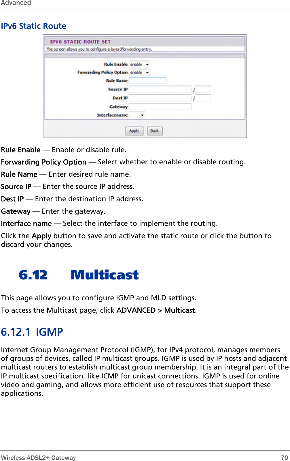 Advanced  IPv6 Static Route  Rule Enable — Enable or disable rule. Forwarding Policy Option — Select whether to enable or disable routing. Rule Name — Enter desired rule name. Source IP — Enter the source IP address. Dest IP — Enter the destination IP address. Gateway — Enter the gateway. Interface name — Select the interface to implement the routing. Click the Apply button to save and activate the static route or click the button to discard your changes. 6.12 Multicast This page allows you to configure IGMP and MLD settings. To access the Multicast page, click ADVANCED &gt; Multicast. 6.12.1 IGMP Internet Group Management Protocol (IGMP), for IPv4 protocol, manages members of groups of devices, called IP multicast groups. IGMP is used by IP hosts and adjacent multicast routers to establish multicast group membership. It is an integral part of the IP multicast specification, like ICMP for unicast connections. IGMP is used for online video and gaming, and allows more efficient use of resources that support these applications.  Wireless ADSL2+ Gateway        70 