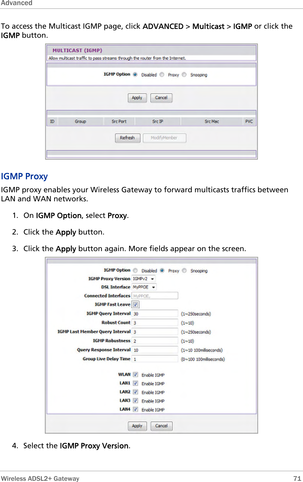 Advanced  To access the Multicast IGMP page, click ADVANCED &gt; Multicast &gt; IGMP or click the IGMP button.  IGMP Proxy IGMP proxy enables your Wireless Gateway to forward multicasts traffics between LAN and WAN networks.  1. On IGMP Option, select Proxy. 2. Click the Apply button. 3. Click the Apply button again. More fields appear on the screen.  4. Select the IGMP Proxy Version.  Wireless ADSL2+ Gateway        71 