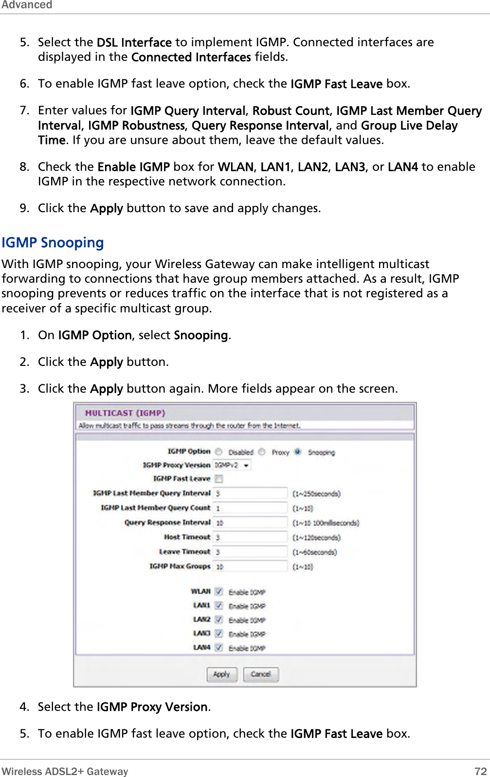 Advanced  5. Select the DSL Interface to implement IGMP. Connected interfaces are displayed in the Connected Interfaces fields. 6. To enable IGMP fast leave option, check the IGMP Fast Leave box. 7. Enter values for IGMP Query Interval, Robust Count, IGMP Last Member Query Interval, IGMP Robustness, Query Response Interval, and Group Live Delay Time. If you are unsure about them, leave the default values. 8. Check the Enable IGMP box for WLAN, LAN1, LAN2, LAN3, or LAN4 to enable IGMP in the respective network connection. 9. Click the Apply button to save and apply changes. IGMP Snooping With IGMP snooping, your Wireless Gateway can make intelligent multicast forwarding to connections that have group members attached. As a result, IGMP snooping prevents or reduces traffic on the interface that is not registered as a receiver of a specific multicast group. 1. On IGMP Option, select Snooping. 2. Click the Apply button. 3. Click the Apply button again. More fields appear on the screen.  4. Select the IGMP Proxy Version. 5. To enable IGMP fast leave option, check the IGMP Fast Leave box.  Wireless ADSL2+ Gateway        72 