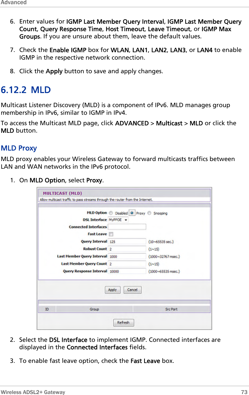 Advanced  6. Enter values for IGMP Last Member Query Interval, IGMP Last Member Query Count, Query Response Time, Host Timeout, Leave Timeout, or IGMP Max Groups. If you are unsure about them, leave the default values. 7. Check the Enable IGMP box for WLAN, LAN1, LAN2, LAN3, or LAN4 to enable IGMP in the respective network connection. 8. Click the Apply button to save and apply changes. 6.12.2 MLD Multicast Listener Discovery (MLD) is a component of IPv6. MLD manages group membership in IPv6, similar to IGMP in IPv4. To access the Multicast MLD page, click ADVANCED &gt; Multicast &gt; MLD or click the MLD button. MLD Proxy MLD proxy enables your Wireless Gateway to forward multicasts traffics between LAN and WAN networks in the IPv6 protocol.  1. On MLD Option, select Proxy.  2. Select the DSL Interface to implement IGMP. Connected interfaces are displayed in the Connected Interfaces fields. 3. To enable fast leave option, check the Fast Leave box.  Wireless ADSL2+ Gateway        73 