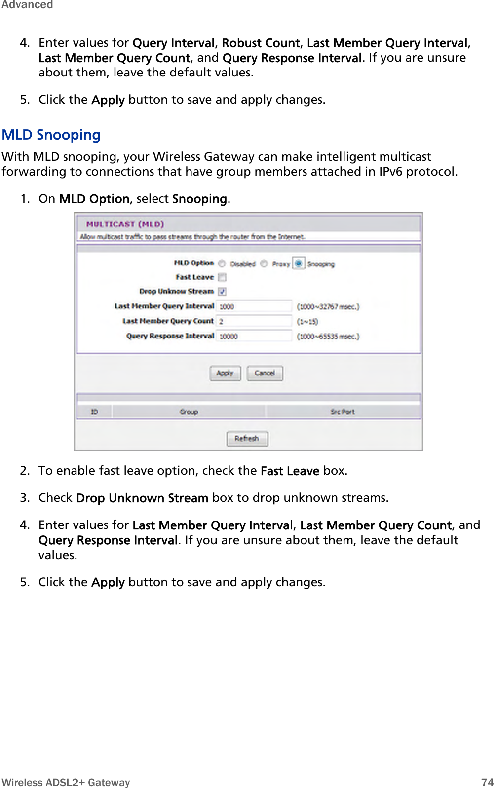 Advanced  4. Enter values for Query Interval, Robust Count, Last Member Query Interval, Last Member Query Count, and Query Response Interval. If you are unsure about them, leave the default values. 5. Click the Apply button to save and apply changes. MLD Snooping With MLD snooping, your Wireless Gateway can make intelligent multicast forwarding to connections that have group members attached in IPv6 protocol. 1. On MLD Option, select Snooping.  2. To enable fast leave option, check the Fast Leave box. 3. Check Drop Unknown Stream box to drop unknown streams. 4. Enter values for Last Member Query Interval, Last Member Query Count, and Query Response Interval. If you are unsure about them, leave the default values. 5. Click the Apply button to save and apply changes.   Wireless ADSL2+ Gateway        74 