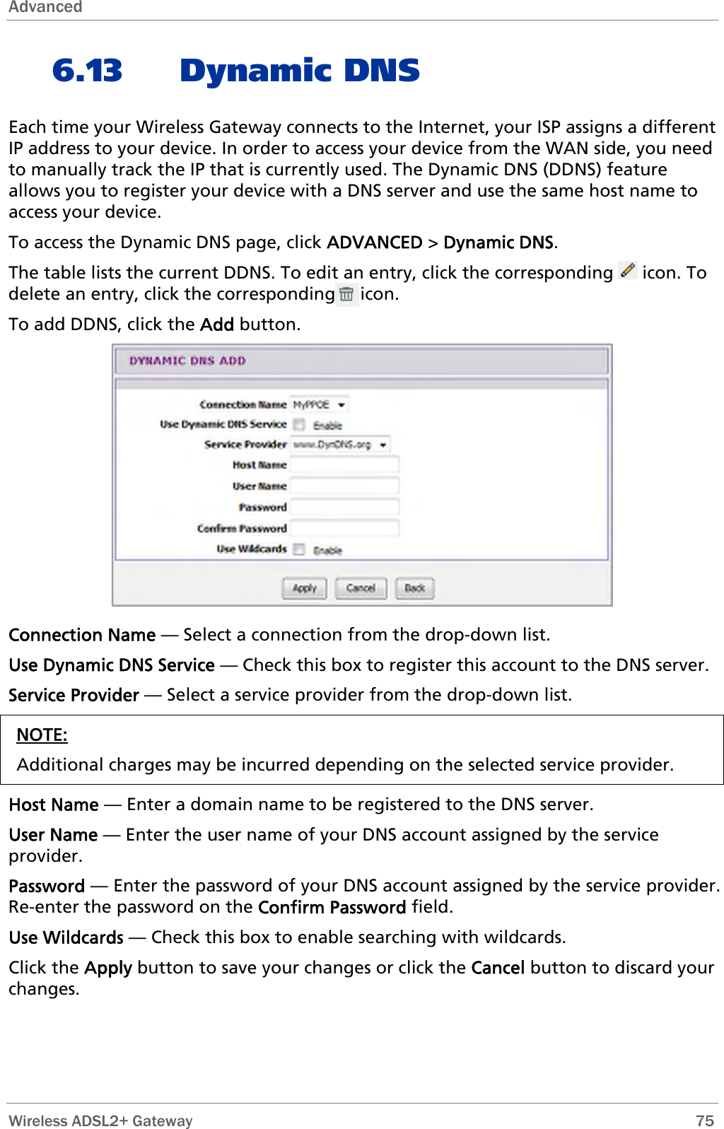 Advanced  6.13 Dynamic DNS Each time your Wireless Gateway connects to the Internet, your ISP assigns a different IP address to your device. In order to access your device from the WAN side, you need to manually track the IP that is currently used. The Dynamic DNS (DDNS) feature allows you to register your device with a DNS server and use the same host name to access your device. To access the Dynamic DNS page, click ADVANCED &gt; Dynamic DNS. The table lists the current DDNS. To edit an entry, click the corresponding   icon. To delete an entry, click the corresponding     icon. To add DDNS, click the Add button.  Connection Name — Select a connection from the drop-down list. Use Dynamic DNS Service — Check this box to register this account to the DNS server. Service Provider — Select a service provider from the drop-down list. NOTE: Additional charges may be incurred depending on the selected service provider.  Host Name — Enter a domain name to be registered to the DNS server. User Name — Enter the user name of your DNS account assigned by the service provider. Password — Enter the password of your DNS account assigned by the service provider. Re-enter the password on the Confirm Password field. Use Wildcards — Check this box to enable searching with wildcards. Click the Apply button to save your changes or click the Cancel button to discard your changes.  Wireless ADSL2+ Gateway        75 