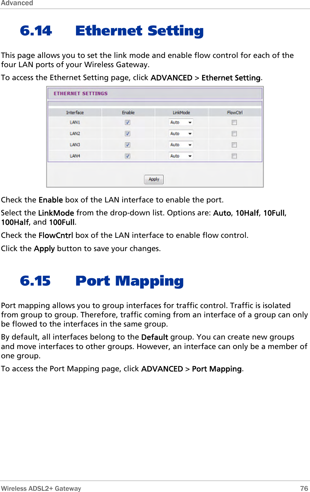 Advanced  6.14 Ethernet Setting This page allows you to set the link mode and enable flow control for each of the four LAN ports of your Wireless Gateway. To access the Ethernet Setting page, click ADVANCED &gt; Ethernet Setting.  Check the Enable box of the LAN interface to enable the port. Select the LinkMode from the drop-down list. Options are: Auto, 10Half, 10Full, 100Half, and 100Full. Check the FlowCntrl box of the LAN interface to enable flow control. Click the Apply button to save your changes. 6.15 Port Mapping Port mapping allows you to group interfaces for traffic control. Traffic is isolated from group to group. Therefore, traffic coming from an interface of a group can only be flowed to the interfaces in the same group. By default, all interfaces belong to the Default group. You can create new groups and move interfaces to other groups. However, an interface can only be a member of one group.  To access the Port Mapping page, click ADVANCED &gt; Port Mapping.  Wireless ADSL2+ Gateway        76 