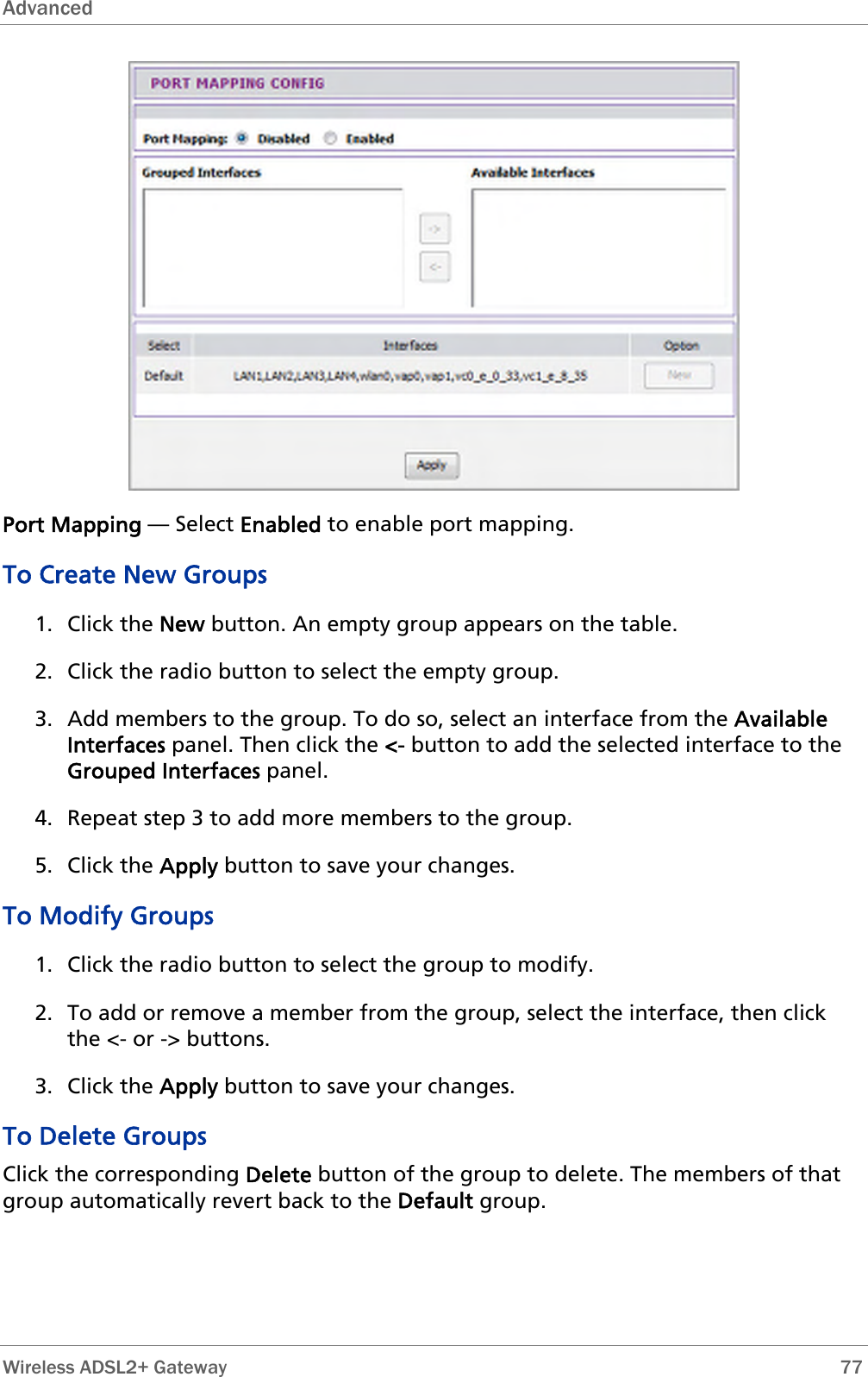 Advanced   Port Mapping — Select Enabled to enable port mapping.  To Create New Groups 1. Click the New button. An empty group appears on the table. 2. Click the radio button to select the empty group. 3. Add members to the group. To do so, select an interface from the Available Interfaces panel. Then click the &lt;- button to add the selected interface to the Grouped Interfaces panel. 4. Repeat step 3 to add more members to the group. 5. Click the Apply button to save your changes. To Modify Groups 1. Click the radio button to select the group to modify. 2. To add or remove a member from the group, select the interface, then click the &lt;- or -&gt; buttons. 3. Click the Apply button to save your changes. To Delete Groups Click the corresponding Delete button of the group to delete. The members of that group automatically revert back to the Default group.  Wireless ADSL2+ Gateway        77 