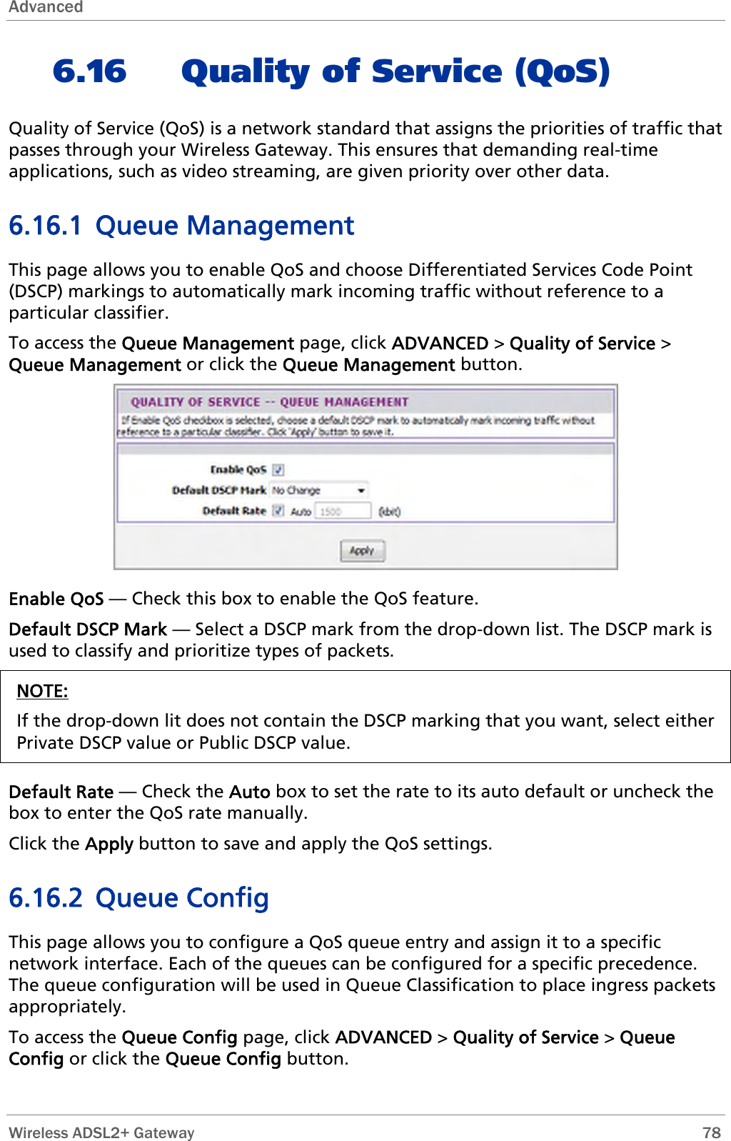 Advanced  6.16 Quality of Service (QoS) Quality of Service (QoS) is a network standard that assigns the priorities of traffic that passes through your Wireless Gateway. This ensures that demanding real-time applications, such as video streaming, are given priority over other data. 6.16.1 Queue Management This page allows you to enable QoS and choose Differentiated Services Code Point (DSCP) markings to automatically mark incoming traffic without reference to a particular classifier. To access the Queue Management page, click ADVANCED &gt; Quality of Service &gt; Queue Management or click the Queue Management button.  Enable QoS — Check this box to enable the QoS feature. Default DSCP Mark — Select a DSCP mark from the drop-down list. The DSCP mark is used to classify and prioritize types of packets. NOTE: If the drop-down lit does not contain the DSCP marking that you want, select either Private DSCP value or Public DSCP value.  Default Rate — Check the Auto box to set the rate to its auto default or uncheck the box to enter the QoS rate manually. Click the Apply button to save and apply the QoS settings. 6.16.2 Queue Config This page allows you to configure a QoS queue entry and assign it to a specific network interface. Each of the queues can be configured for a specific precedence. The queue configuration will be used in Queue Classification to place ingress packets appropriately. To access the Queue Config page, click ADVANCED &gt; Quality of Service &gt; Queue Config or click the Queue Config button.  Wireless ADSL2+ Gateway        78 