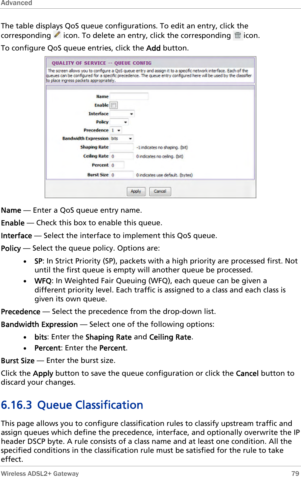 Advanced  The table displays QoS queue configurations. To edit an entry, click the corresponding   icon. To delete an entry, click the corresponding      icon. To configure QoS queue entries, click the Add button.  Name — Enter a QoS queue entry name. Enable — Check this box to enable this queue. Interface — Select the interface to implement this QoS queue. Policy — Select the queue policy. Options are: • SP: In Strict Priority (SP), packets with a high priority are processed first. Not until the first queue is empty will another queue be processed.  • WFQ: In Weighted Fair Queuing (WFQ), each queue can be given a different priority level. Each traffic is assigned to a class and each class is given its own queue. Precedence — Select the precedence from the drop-down list.  Bandwidth Expression — Select one of the following options: • bits: Enter the Shaping Rate and Ceiling Rate. • Percent: Enter the Percent. Burst Size — Enter the burst size. Click the Apply button to save the queue configuration or click the Cancel button to discard your changes. 6.16.3 Queue Classification This page allows you to configure classification rules to classify upstream traffic and assign queues which define the precedence, interface, and optionally overwrite the IP header DSCP byte. A rule consists of a class name and at least one condition. All the specified conditions in the classification rule must be satisfied for the rule to take effect.  Wireless ADSL2+ Gateway        79 