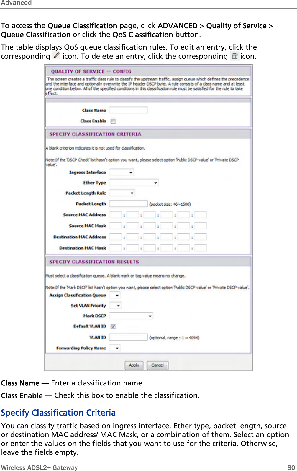 Advanced  To access the Queue Classification page, click ADVANCED &gt; Quality of Service &gt; Queue Classification or click the QoS Classification button. The table displays QoS queue classification rules. To edit an entry, click the corresponding   icon. To delete an entry, click the corresponding      icon.  Class Name — Enter a classification name. Class Enable — Check this box to enable the classification. Specify Classification Criteria You can classify traffic based on ingress interface, Ether type, packet length, source or destination MAC address/ MAC Mask, or a combination of them. Select an option or enter the values on the fields that you want to use for the criteria. Otherwise, leave the fields empty.  Wireless ADSL2+ Gateway        80 