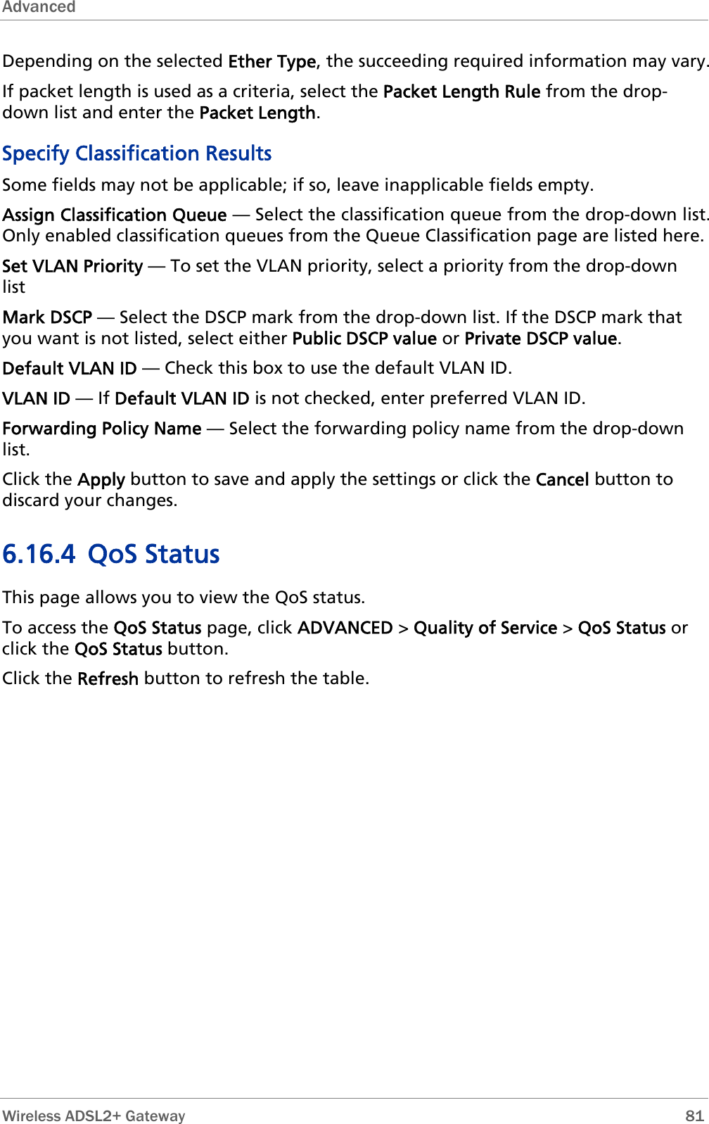 Advanced  Depending on the selected Ether Type, the succeeding required information may vary. If packet length is used as a criteria, select the Packet Length Rule from the drop-down list and enter the Packet Length. Specify Classification Results Some fields may not be applicable; if so, leave inapplicable fields empty. Assign Classification Queue — Select the classification queue from the drop-down list. Only enabled classification queues from the Queue Classification page are listed here. Set VLAN Priority — To set the VLAN priority, select a priority from the drop-down list Mark DSCP — Select the DSCP mark from the drop-down list. If the DSCP mark that you want is not listed, select either Public DSCP value or Private DSCP value. Default VLAN ID — Check this box to use the default VLAN ID. VLAN ID — If Default VLAN ID is not checked, enter preferred VLAN ID. Forwarding Policy Name — Select the forwarding policy name from the drop-down list. Click the Apply button to save and apply the settings or click the Cancel button to discard your changes. 6.16.4 QoS Status This page allows you to view the QoS status. To access the QoS Status page, click ADVANCED &gt; Quality of Service &gt; QoS Status or click the QoS Status button. Click the Refresh button to refresh the table.  Wireless ADSL2+ Gateway        81 