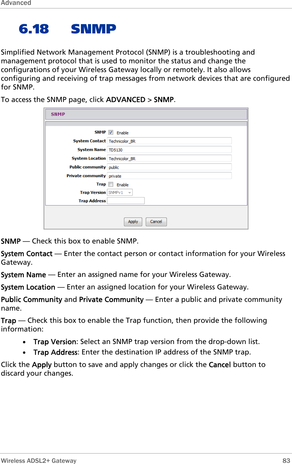 Advanced   6.18 SNMP Simplified Network Management Protocol (SNMP) is a troubleshooting and management protocol that is used to monitor the status and change the configurations of your Wireless Gateway locally or remotely. It also allows configuring and receiving of trap messages from network devices that are configured for SNMP. To access the SNMP page, click ADVANCED &gt; SNMP.  SNMP — Check this box to enable SNMP. System Contact — Enter the contact person or contact information for your Wireless Gateway. System Name — Enter an assigned name for your Wireless Gateway. System Location — Enter an assigned location for your Wireless Gateway. Public Community and Private Community — Enter a public and private community name. Trap — Check this box to enable the Trap function, then provide the following information: • Trap Version: Select an SNMP trap version from the drop-down list. • Trap Address: Enter the destination IP address of the SNMP trap. Click the Apply button to save and apply changes or click the Cancel button to discard your changes. Wireless ADSL2+ Gateway        83 