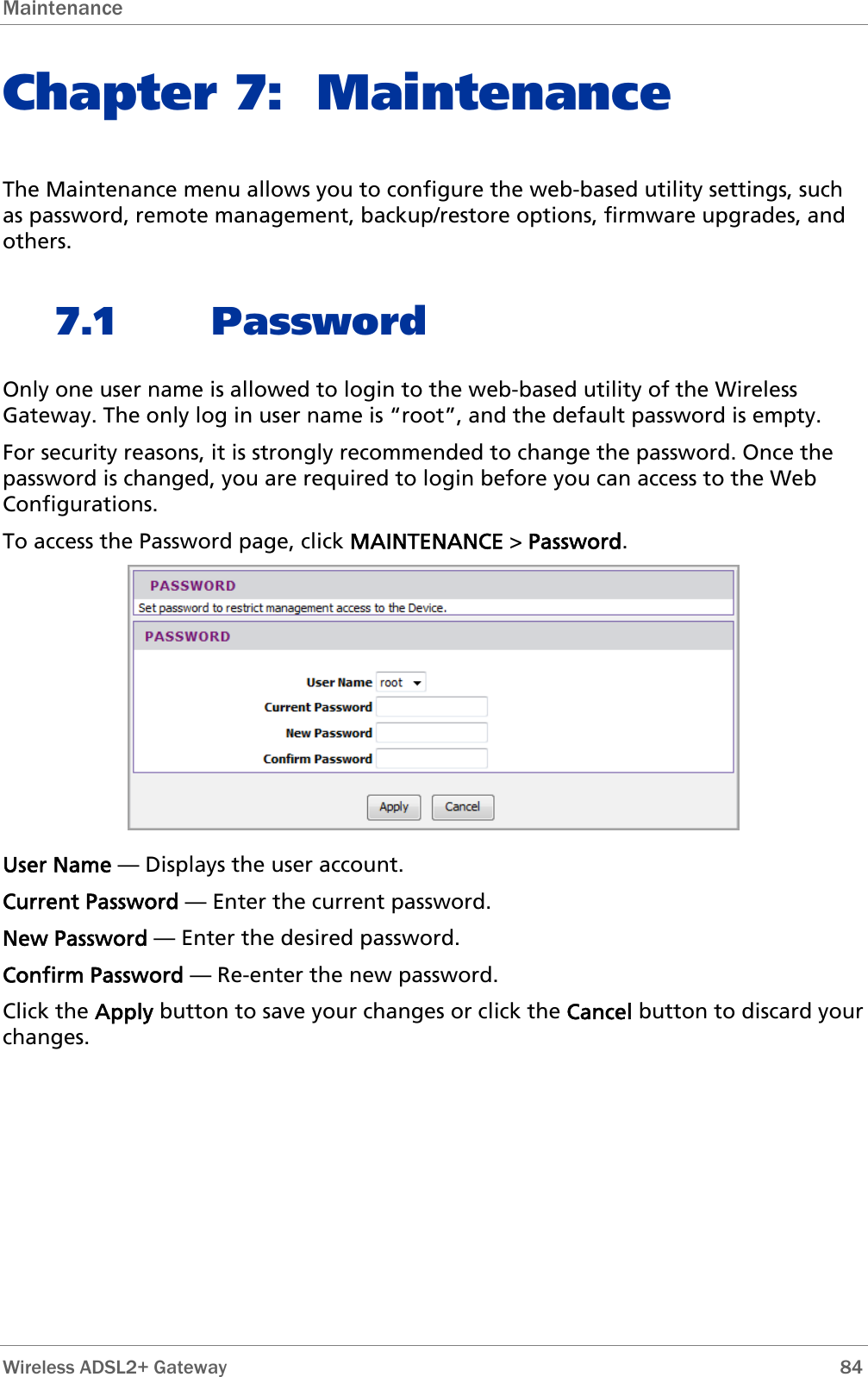 Maintenance  Chapter 7: Maintenance The Maintenance menu allows you to configure the web-based utility settings, such as password, remote management, backup/restore options, firmware upgrades, and others. 7.1 Password Only one user name is allowed to login to the web-based utility of the Wireless Gateway. The only log in user name is “root”, and the default password is empty. For security reasons, it is strongly recommended to change the password. Once the password is changed, you are required to login before you can access to the Web Configurations. To access the Password page, click MAINTENANCE &gt; Password.  User Name — Displays the user account. Current Password — Enter the current password. New Password — Enter the desired password. Confirm Password — Re-enter the new password. Click the Apply button to save your changes or click the Cancel button to discard your changes.  Wireless ADSL2+ Gateway        84 