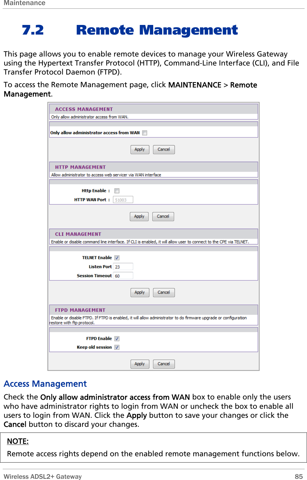 Maintenance  7.2 Remote Management This page allows you to enable remote devices to manage your Wireless Gateway using the Hypertext Transfer Protocol (HTTP), Command-Line Interface (CLI), and File Transfer Protocol Daemon (FTPD). To access the Remote Management page, click MAINTENANCE &gt; Remote Management.  Access Management Check the Only allow administrator access from WAN box to enable only the users who have administrator rights to login from WAN or uncheck the box to enable all users to login from WAN. Click the Apply button to save your changes or click the Cancel button to discard your changes. NOTE:  Remote access rights depend on the enabled remote management functions below.  Wireless ADSL2+ Gateway        85 