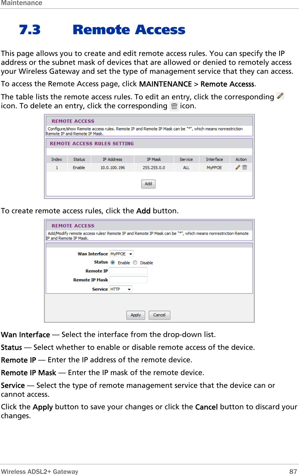 Maintenance  7.3 Remote Access This page allows you to create and edit remote access rules. You can specify the IP address or the subnet mask of devices that are allowed or denied to remotely access your Wireless Gateway and set the type of management service that they can access. To access the Remote Access page, click MAINTENANCE &gt; Remote Accesss. The table lists the remote access rules. To edit an entry, click the corresponding   icon. To delete an entry, click the corresponding      icon.  To create remote access rules, click the Add button.  Wan Interface — Select the interface from the drop-down list. Status — Select whether to enable or disable remote access of the device. Remote IP — Enter the IP address of the remote device. Remote IP Mask — Enter the IP mask of the remote device. Service — Select the type of remote management service that the device can or cannot access. Click the Apply button to save your changes or click the Cancel button to discard your changes.  Wireless ADSL2+ Gateway        87 