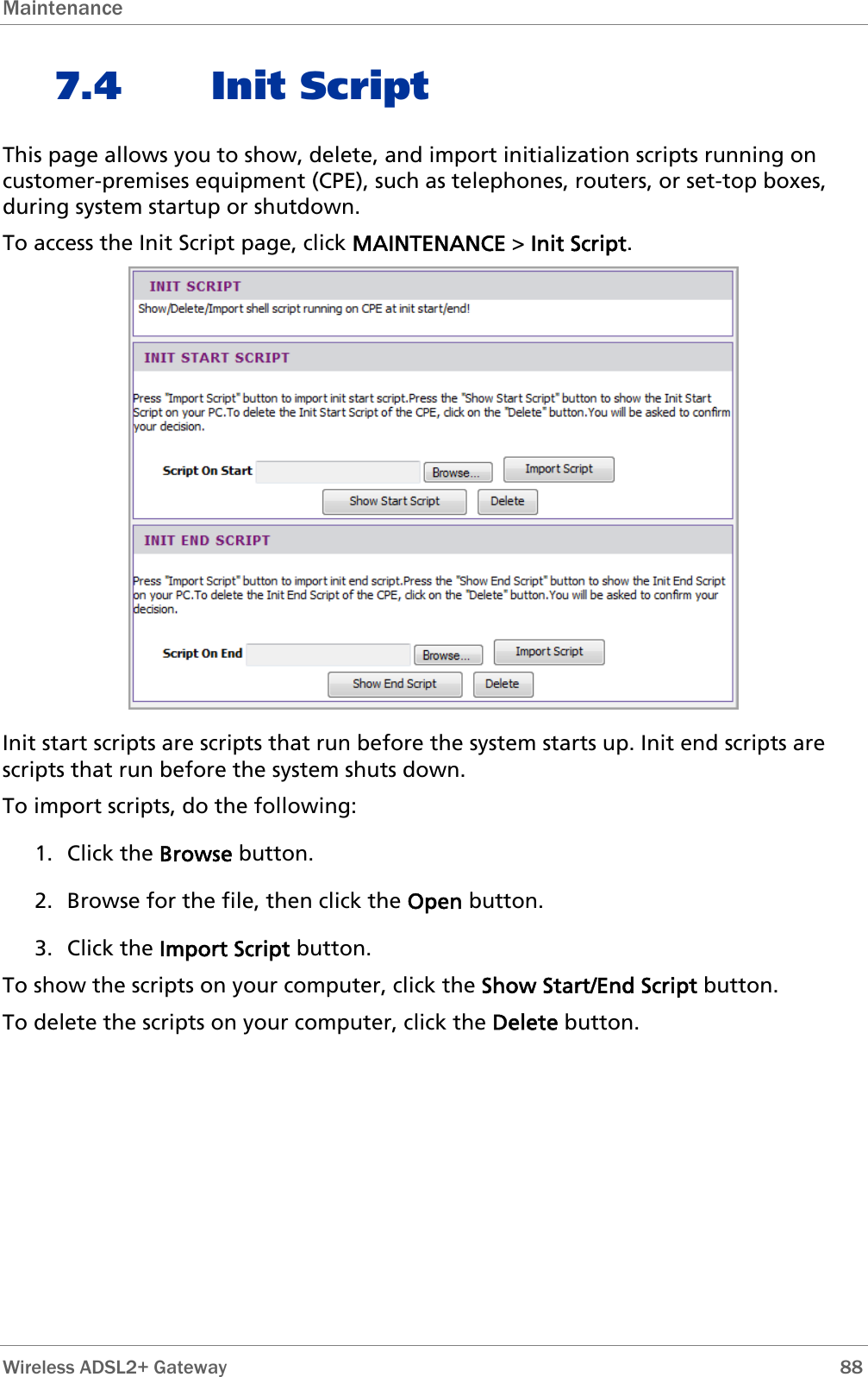 Maintenance  7.4 Init Script This page allows you to show, delete, and import initialization scripts running on customer-premises equipment (CPE), such as telephones, routers, or set-top boxes, during system startup or shutdown. To access the Init Script page, click MAINTENANCE &gt; Init Script.  Init start scripts are scripts that run before the system starts up. Init end scripts are scripts that run before the system shuts down. To import scripts, do the following: 1. Click the Browse button. 2. Browse for the file, then click the Open button. 3. Click the Import Script button. To show the scripts on your computer, click the Show Start/End Script button. To delete the scripts on your computer, click the Delete button.  Wireless ADSL2+ Gateway        88 