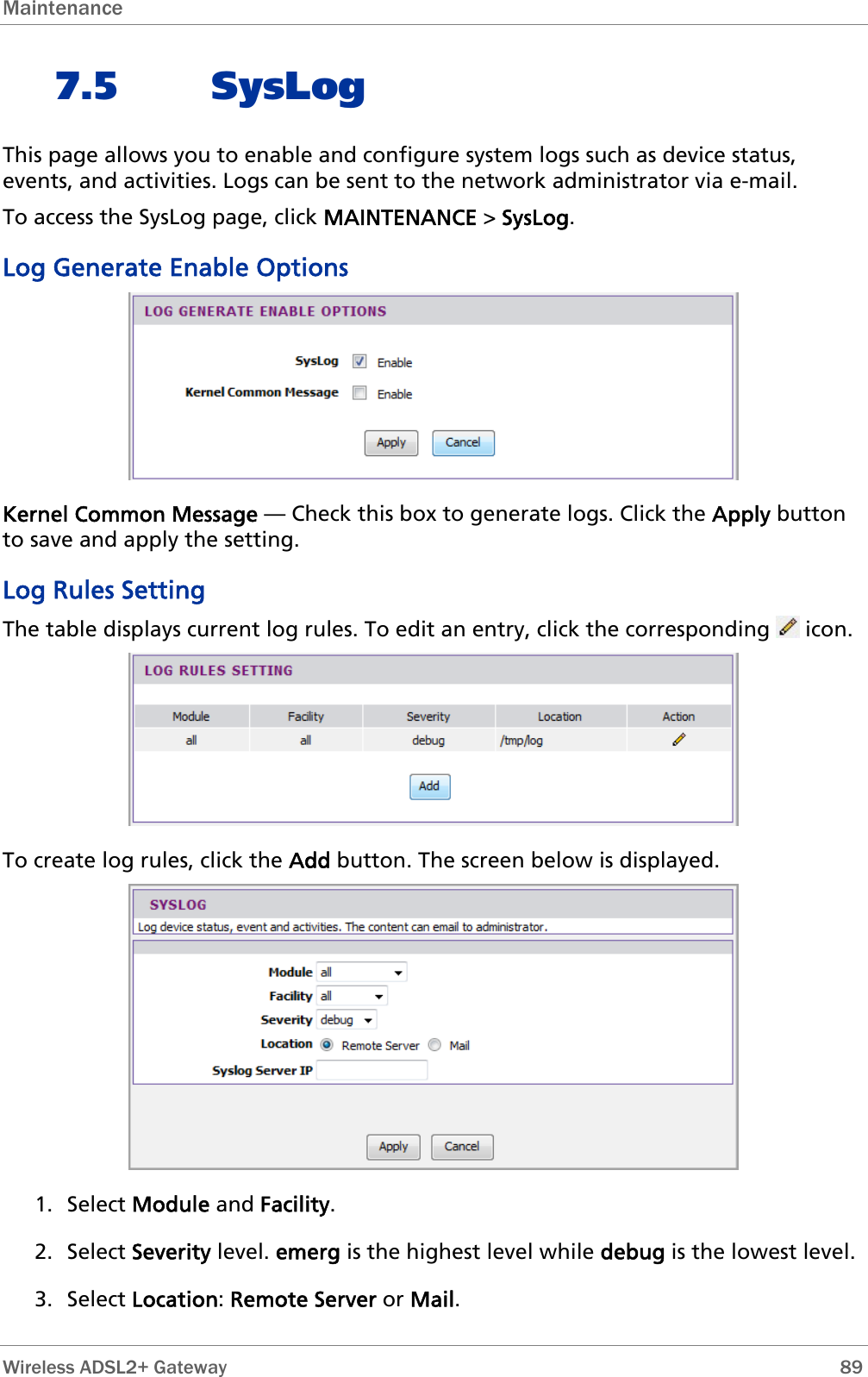 Maintenance  7.5 SysLog This page allows you to enable and configure system logs such as device status, events, and activities. Logs can be sent to the network administrator via e-mail. To access the SysLog page, click MAINTENANCE &gt; SysLog. Log Generate Enable Options   Kernel Common Message — Check this box to generate logs. Click the Apply button to save and apply the setting. Log Rules Setting The table displays current log rules. To edit an entry, click the corresponding   icon.  To create log rules, click the Add button. The screen below is displayed.  1. Select Module and Facility. 2. Select Severity level. emerg is the highest level while debug is the lowest level. 3. Select Location: Remote Server or Mail.  Wireless ADSL2+ Gateway        89 