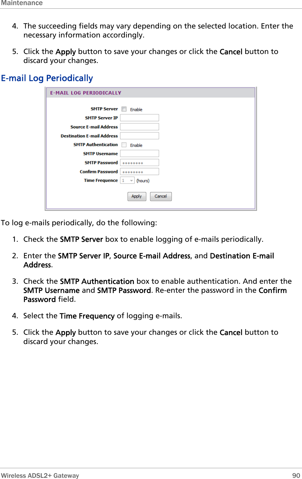 Maintenance  4. The succeeding fields may vary depending on the selected location. Enter the necessary information accordingly. 5. Click the Apply button to save your changes or click the Cancel button to discard your changes. E-mail Log Periodically  To log e-mails periodically, do the following: 1. Check the SMTP Server box to enable logging of e-mails periodically. 2. Enter the SMTP Server IP, Source E-mail Address, and Destination E-mail Address. 3. Check the SMTP Authentication box to enable authentication. And enter the SMTP Username and SMTP Password. Re-enter the password in the Confirm Password field.  4. Select the Time Frequency of logging e-mails. 5. Click the Apply button to save your changes or click the Cancel button to discard your changes.  Wireless ADSL2+ Gateway        90 