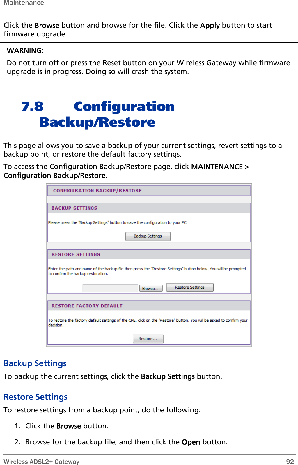 Maintenance  Click the Browse button and browse for the file. Click the Apply button to start firmware upgrade. WARNING: Do not turn off or press the Reset button on your Wireless Gateway while firmware upgrade is in progress. Doing so will crash the system.  7.8 Configuration Backup/Restore This page allows you to save a backup of your current settings, revert settings to a backup point, or restore the default factory settings. To access the Configuration Backup/Restore page, click MAINTENANCE &gt; Configuration Backup/Restore.  Backup Settings To backup the current settings, click the Backup Settings button. Restore Settings To restore settings from a backup point, do the following: 1. Click the Browse button. 2. Browse for the backup file, and then click the Open button.  Wireless ADSL2+ Gateway        92 