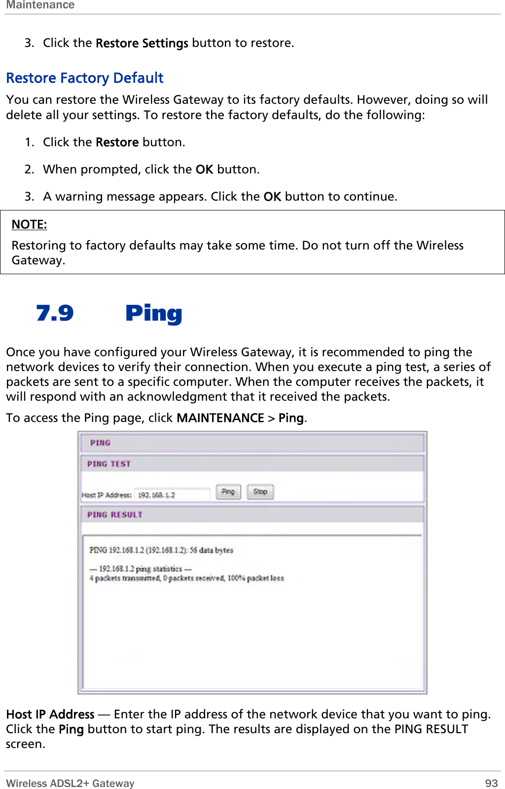 Maintenance  3. Click the Restore Settings button to restore. Restore Factory Default You can restore the Wireless Gateway to its factory defaults. However, doing so will delete all your settings. To restore the factory defaults, do the following: 1. Click the Restore button.  2. When prompted, click the OK button. 3. A warning message appears. Click the OK button to continue. NOTE: Restoring to factory defaults may take some time. Do not turn off the Wireless Gateway.  7.9 Ping Once you have configured your Wireless Gateway, it is recommended to ping the network devices to verify their connection. When you execute a ping test, a series of packets are sent to a specific computer. When the computer receives the packets, it will respond with an acknowledgment that it received the packets. To access the Ping page, click MAINTENANCE &gt; Ping.  Host IP Address — Enter the IP address of the network device that you want to ping. Click the Ping button to start ping. The results are displayed on the PING RESULT screen.  Wireless ADSL2+ Gateway        93 