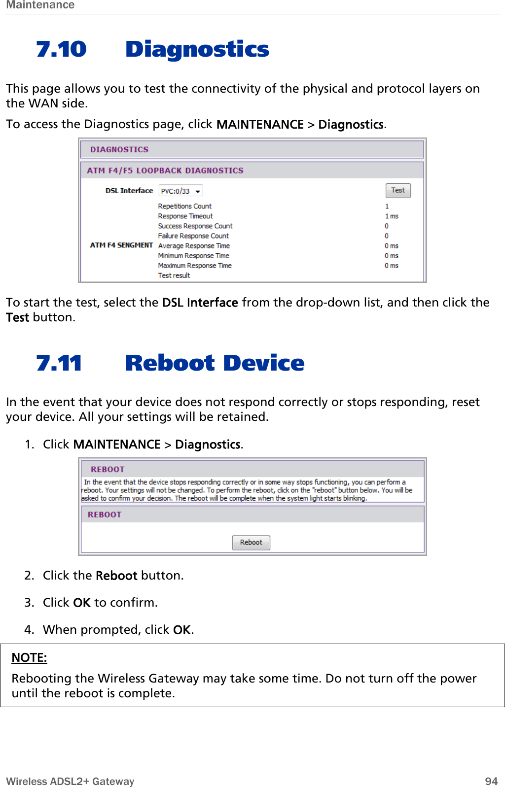 Maintenance   7.10 Diagnostics This page allows you to test the connectivity of the physical and protocol layers on the WAN side. To access the Diagnostics page, click MAINTENANCE &gt; Diagnostics.  To start the test, select the DSL Interface from the drop-down list, and then click the Test button. 7.11 Reboot Device In the event that your device does not respond correctly or stops responding, reset your device. All your settings will be retained. 1. Click MAINTENANCE &gt; Diagnostics.  2. Click the Reboot button. 3. Click OK to confirm. 4. When prompted, click OK. NOTE: Rebooting the Wireless Gateway may take some time. Do not turn off the power until the reboot is complete.  Wireless ADSL2+ Gateway        94 