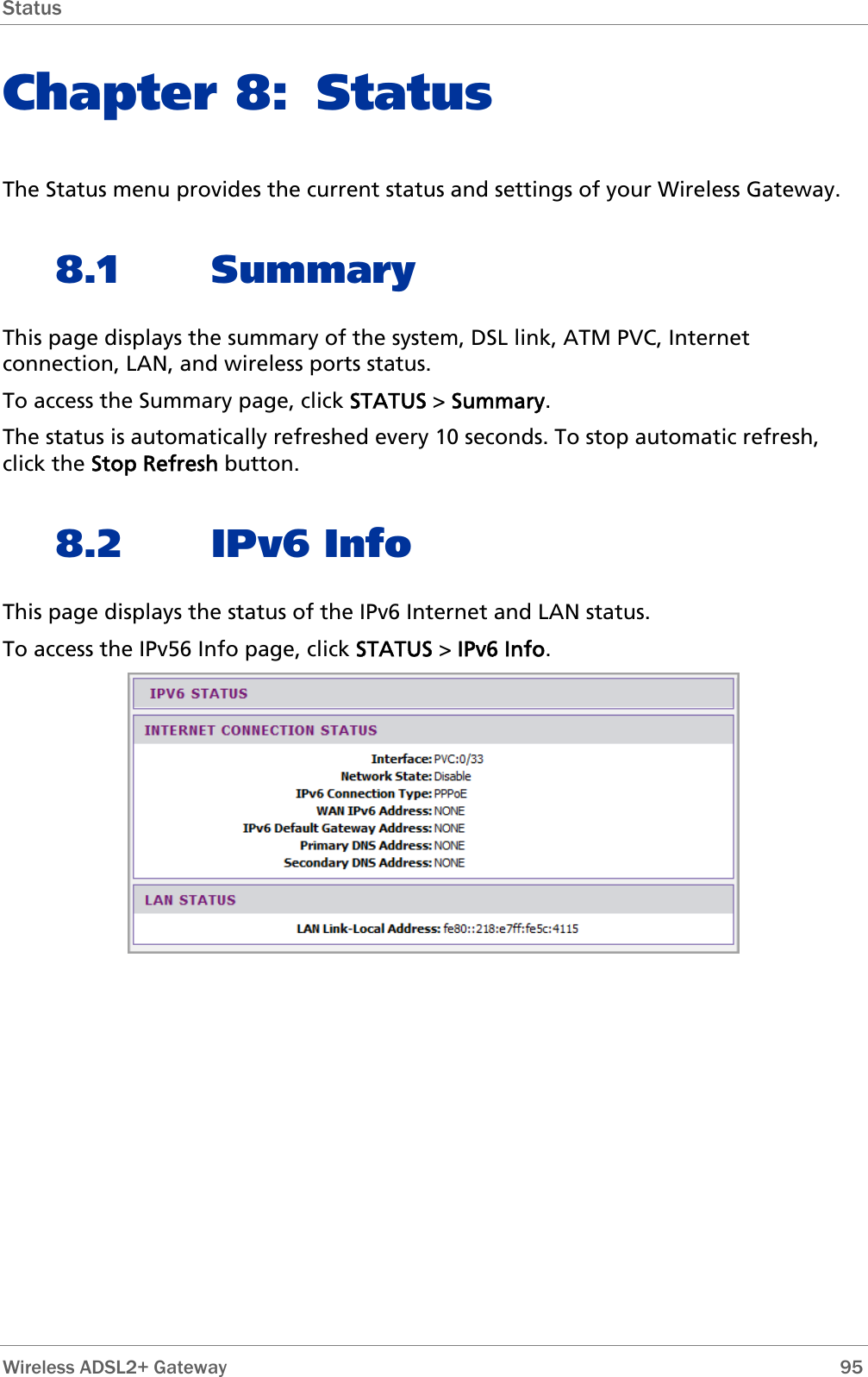 Status  Chapter 8: Status The Status menu provides the current status and settings of your Wireless Gateway. 8.1 Summary This page displays the summary of the system, DSL link, ATM PVC, Internet connection, LAN, and wireless ports status. To access the Summary page, click STATUS &gt; Summary. The status is automatically refreshed every 10 seconds. To stop automatic refresh, click the Stop Refresh button. 8.2 IPv6 Info This page displays the status of the IPv6 Internet and LAN status. To access the IPv56 Info page, click STATUS &gt; IPv6 Info.   Wireless ADSL2+ Gateway        95 