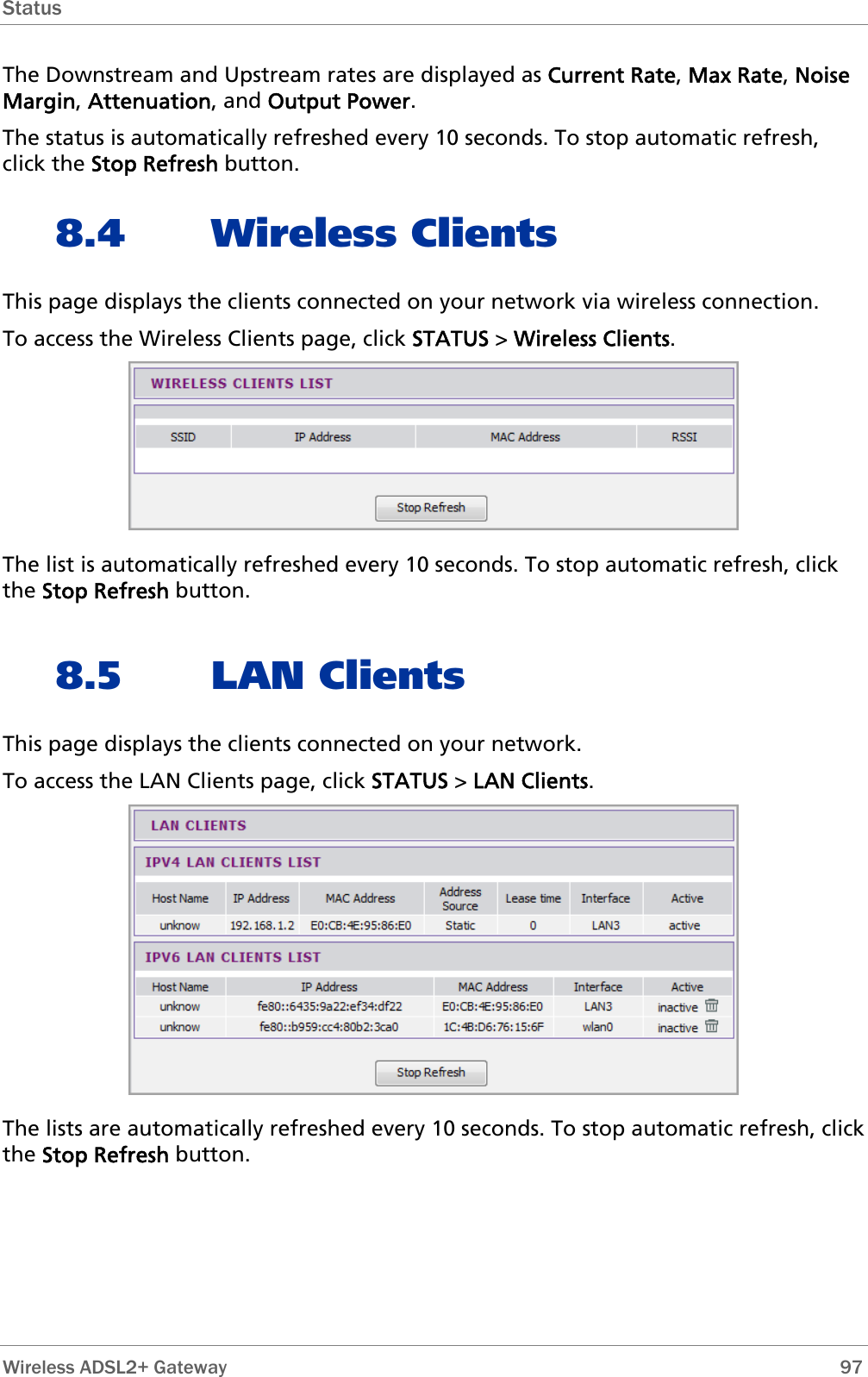 Status  The Downstream and Upstream rates are displayed as Current Rate, Max Rate, Noise Margin, Attenuation, and Output Power. The status is automatically refreshed every 10 seconds. To stop automatic refresh, click the Stop Refresh button. 8.4 Wireless Clients This page displays the clients connected on your network via wireless connection. To access the Wireless Clients page, click STATUS &gt; Wireless Clients.  The list is automatically refreshed every 10 seconds. To stop automatic refresh, click the Stop Refresh button.  8.5 LAN Clients This page displays the clients connected on your network. To access the LAN Clients page, click STATUS &gt; LAN Clients.  The lists are automatically refreshed every 10 seconds. To stop automatic refresh, click the Stop Refresh button.   Wireless ADSL2+ Gateway        97 