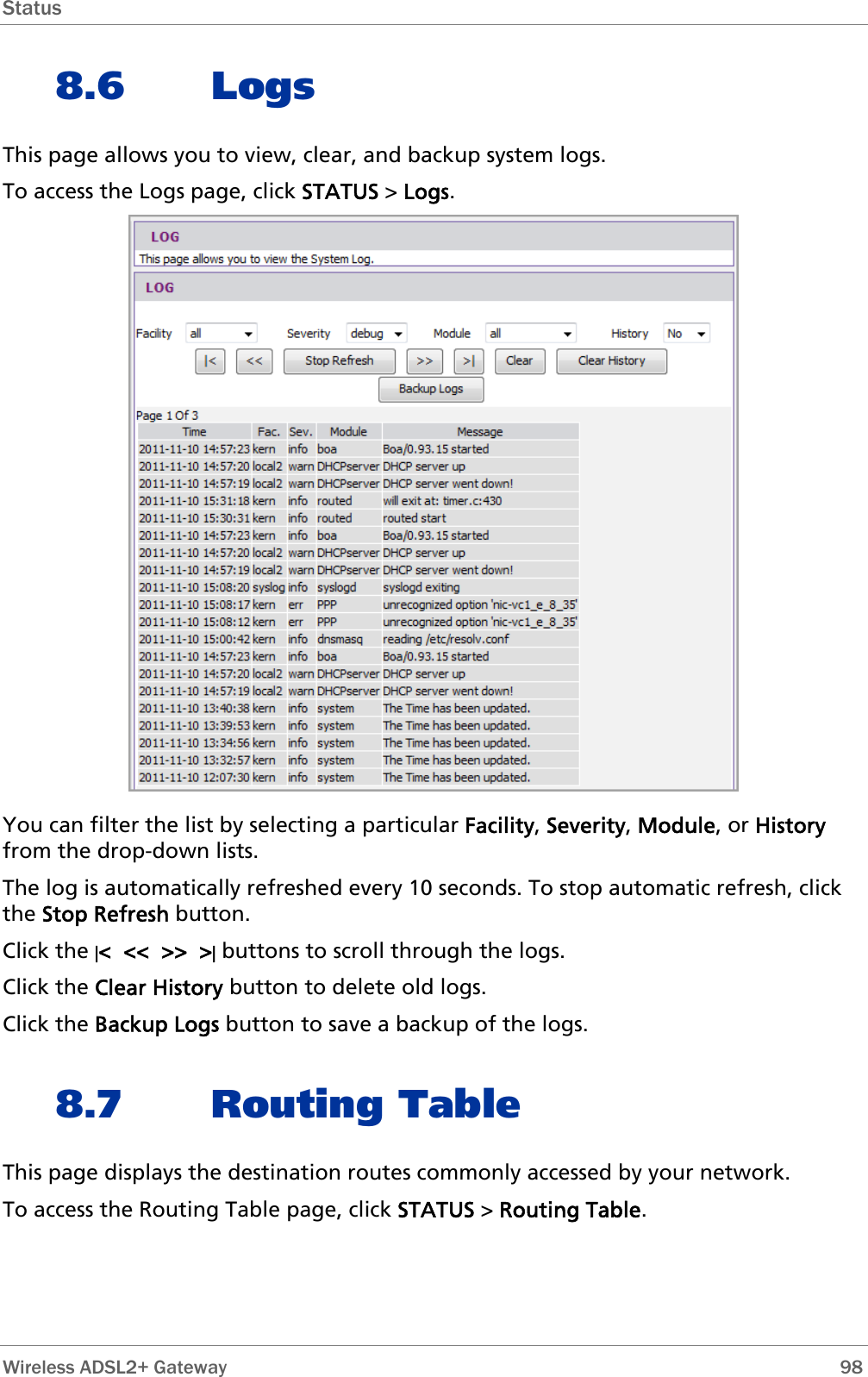 Status  8.6 Logs This page allows you to view, clear, and backup system logs. To access the Logs page, click STATUS &gt; Logs.  You can filter the list by selecting a particular Facility, Severity, Module, or History from the drop-down lists. The log is automatically refreshed every 10 seconds. To stop automatic refresh, click the Stop Refresh button. Click the |&lt;  &lt;&lt;  &gt;&gt;  &gt;| buttons to scroll through the logs. Click the Clear History button to delete old logs. Click the Backup Logs button to save a backup of the logs. 8.7 Routing Table This page displays the destination routes commonly accessed by your network. To access the Routing Table page, click STATUS &gt; Routing Table.  Wireless ADSL2+ Gateway        98 