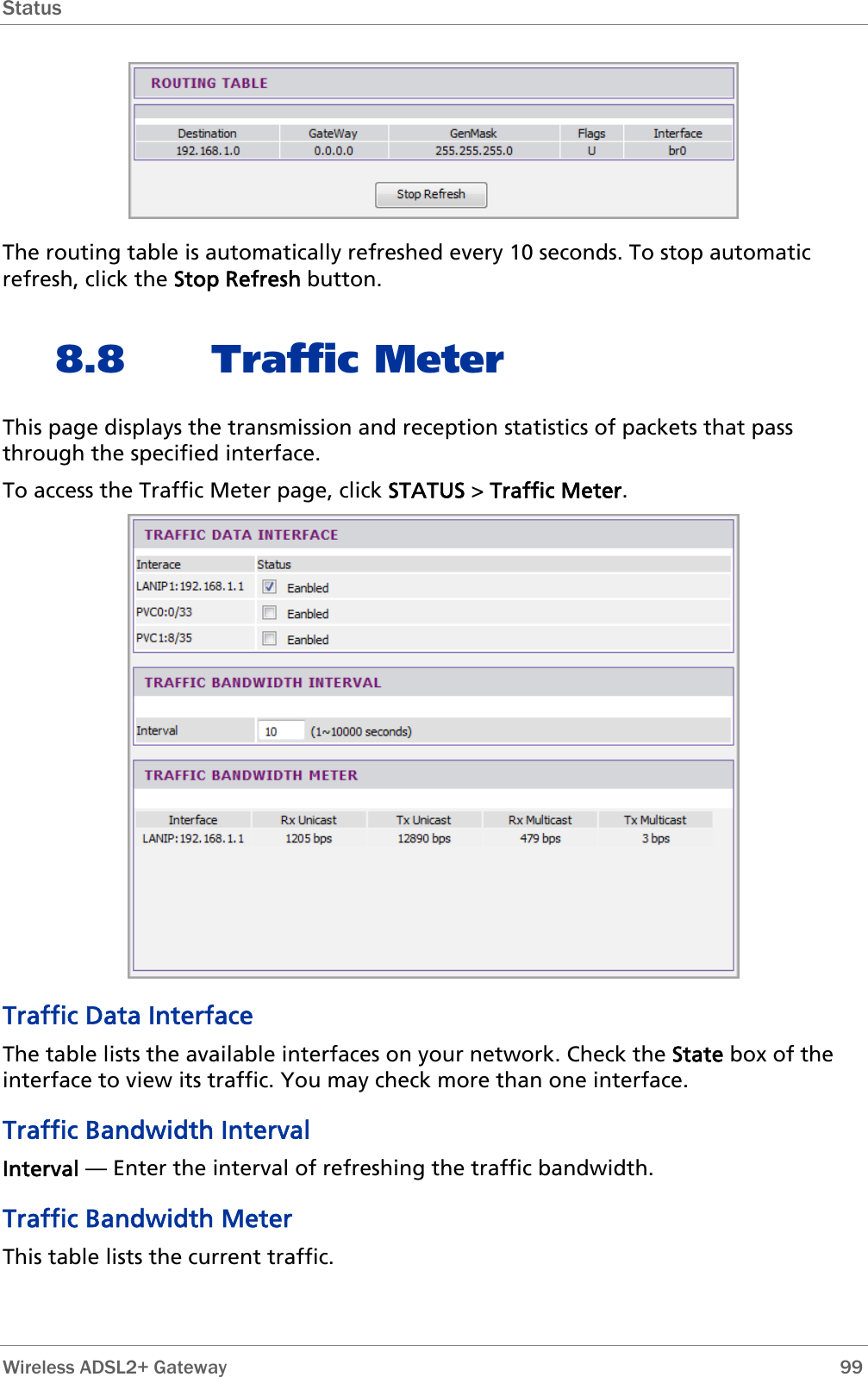 Status   The routing table is automatically refreshed every 10 seconds. To stop automatic refresh, click the Stop Refresh button. 8.8 Traffic Meter This page displays the transmission and reception statistics of packets that pass through the specified interface. To access the Traffic Meter page, click STATUS &gt; Traffic Meter.  Traffic Data Interface The table lists the available interfaces on your network. Check the State box of the interface to view its traffic. You may check more than one interface. Traffic Bandwidth Interval Interval — Enter the interval of refreshing the traffic bandwidth. Traffic Bandwidth Meter This table lists the current traffic.  Wireless ADSL2+ Gateway        99 