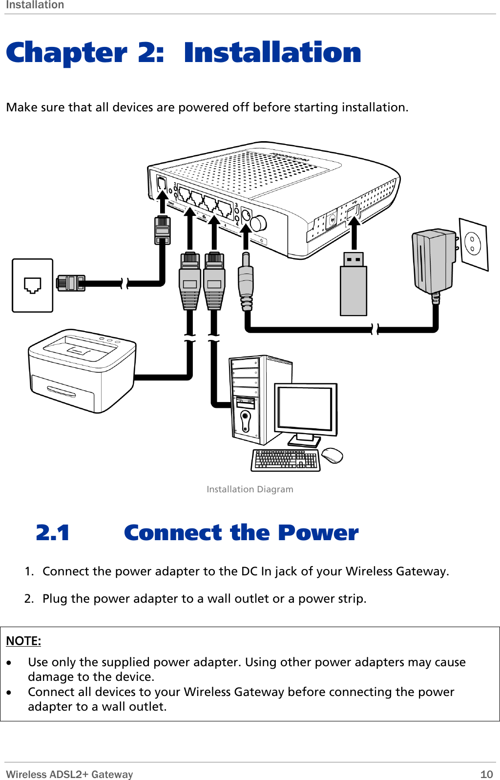 Installation Chapter 2: Installation Make sure that all devices are powered off before starting installation.   Installation Diagram 2.1 Connect the Power 1. Connect the power adapter to the DC In jack of your Wireless Gateway.  2. Plug the power adapter to a wall outlet or a power strip.  NOTE:  • Use only the supplied power adapter. Using other power adapters may cause damage to the device.  • Connect all devices to your Wireless Gateway before connecting the power adapter to a wall outlet.  Wireless ADSL2+ Gateway        10 