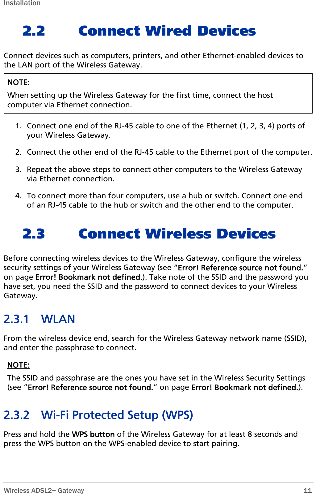 Installation 2.2 Connect Wired Devices Connect devices such as computers, printers, and other Ethernet-enabled devices to the LAN port of the Wireless Gateway.  NOTE:  When setting up the Wireless Gateway for the first time, connect the host computer via Ethernet connection.   1. Connect one end of the RJ-45 cable to one of the Ethernet (1, 2, 3, 4) ports of your Wireless Gateway. 2. Connect the other end of the RJ-45 cable to the Ethernet port of the computer. 3. Repeat the above steps to connect other computers to the Wireless Gateway via Ethernet connection. 4. To connect more than four computers, use a hub or switch. Connect one end of an RJ-45 cable to the hub or switch and the other end to the computer. 2.3 Connect Wireless Devices Before connecting wireless devices to the Wireless Gateway, configure the wireless security settings of your Wireless Gateway (see “Error! Reference source not found.” on page Error! Bookmark not defined.). Take note of the SSID and the password you have set, you need the SSID and the password to connect devices to your Wireless Gateway. 2.3.1 WLAN From the wireless device end, search for the Wireless Gateway network name (SSID), and enter the passphrase to connect. NOTE: The SSID and passphrase are the ones you have set in the Wireless Security Settings (see “Error! Reference source not found.” on page Error! Bookmark not defined.).  2.3.2 Wi-Fi Protected Setup (WPS) Press and hold the WPS button of the Wireless Gateway for at least 8 seconds and press the WPS button on the WPS-enabled device to start pairing.  Wireless ADSL2+ Gateway        11 